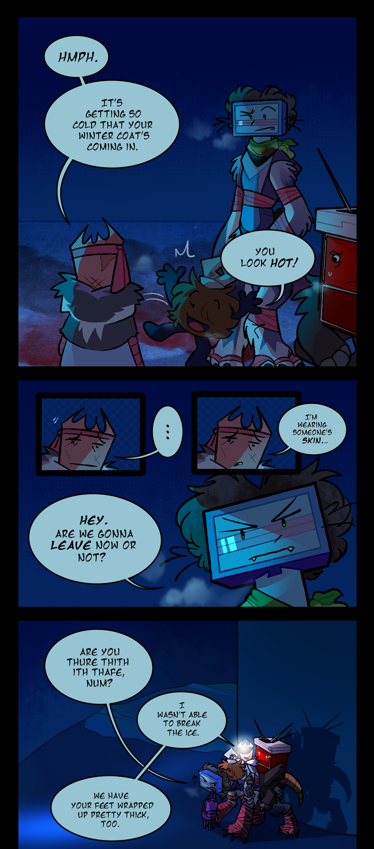 Gum, looking at Razor, says, Hmph. It's getting so cold that your winter coat's coming in. Before anyone else can say anything, though, Fuzzball jumps between them both and exclaims, You look hot! Razor raises an eyebrow, Sharps shoots her a freaked out look, and Gum after a moment of hesitation says, I'm wearing someone's skin. Razor, glaring, changes the subject, asking, Hey. Are we gonna leave now or not? The next panel has them back in the hallway, in front of where the Egstrom wave ended. The flood is now frozen into solid ice. Razor stands on all fours, with Fuzzball, Gum, and Sharps sitting on her back in that order. She is also carrying a backpack in her teeth, and Gum has her headlamp on again. Voice muffled, Razor asks, Are you sure this is safe, Gum? Gum answers, I wasn't able to break the ice. We have your feet wrapped up pretty thick, too.