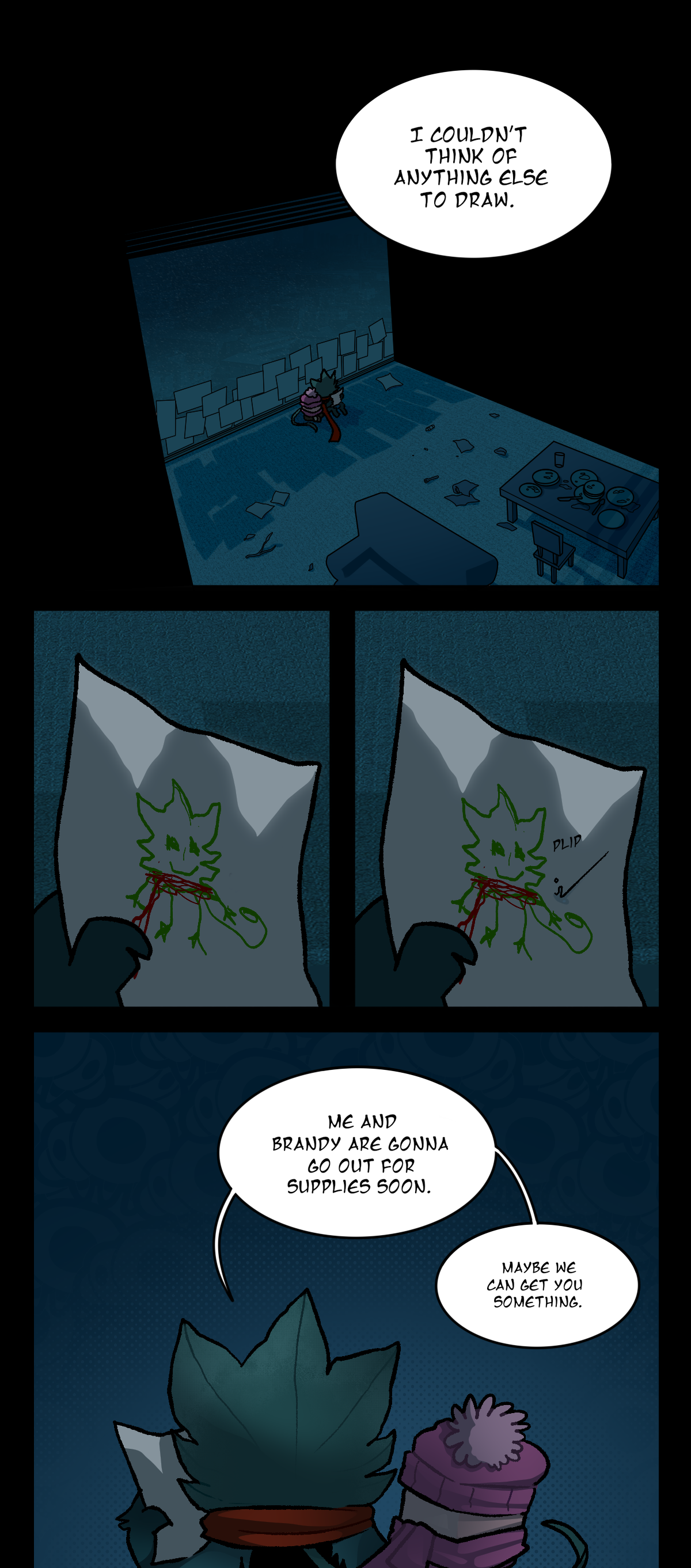 She says, I couldn't think of anything else to draw. A bigger shot shows more of the living room. Trash is everywhere, and dirty dishes cover the table. The drawing can be seen still in Minty's hand from his perspective, where a tear drop falls onto the paper. Text says plip. Minty says, Me and Brandy are gonna go out for supplies soon. Maybe we can get you something.