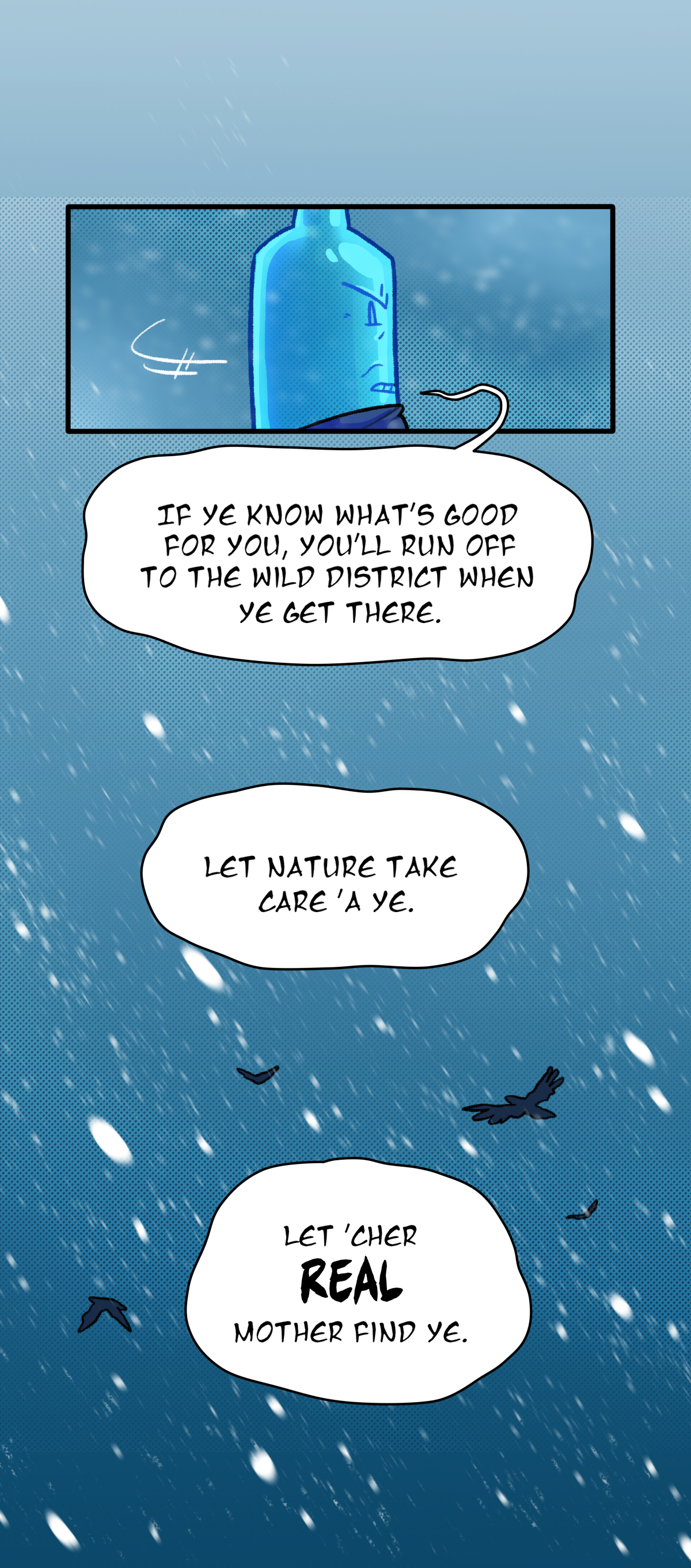 He turns around, walking back towards the fort. He continues, saying, If ye know what's good for you, you'll run off to the wild district when ye get there. Let nature take care a ye. Let your real mother find ye.
