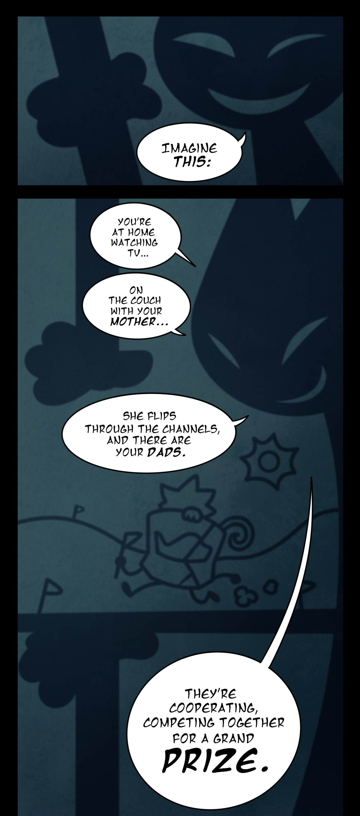 The shadow brings both its hands together, eyes squinting as its smile grows. It says, Imagine this. It pulls its hands apart again and suddenly, in the shadows on Sugarcube's ceiling, there's a simple scene of Brandy and Minty running through a field collecting flags. The shadow explains, You're at home watching TV, on the couch with your mother, she flips through the channels, and there are your dads. They're cooperating, competing together for a grand prize.