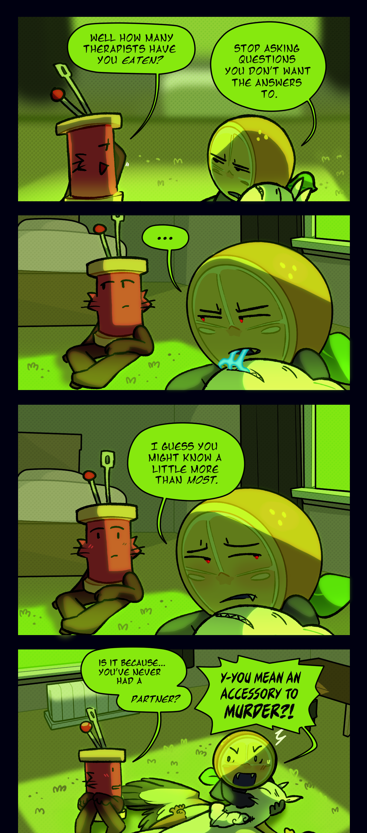 Spool asks, well how many therapists have you eaten? Citrus says stop asking questions you don't want the answers to. Citrus says, I guess you might know a little more than most. Spool asks, is it because, you've never had a partner? Citrus yells, you mean an accessory to murder?