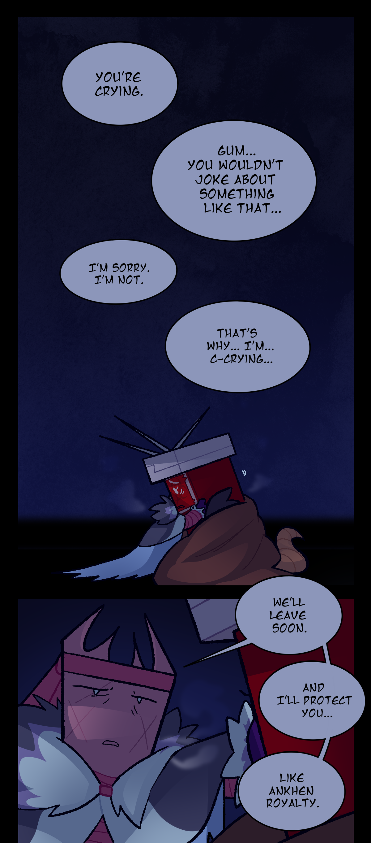 Then, Gum says, You're crying. Sharps answers, Gum, you wouldn't joke about something like that. Gum says, I'm sorry. I'm not. Sharps stammers, That's why, I'm, crying. Gum leans back and out of the hug, still holding Sharps' face as she promises, We'll leave soon. And I'll protect you, like Ankhen royalty.