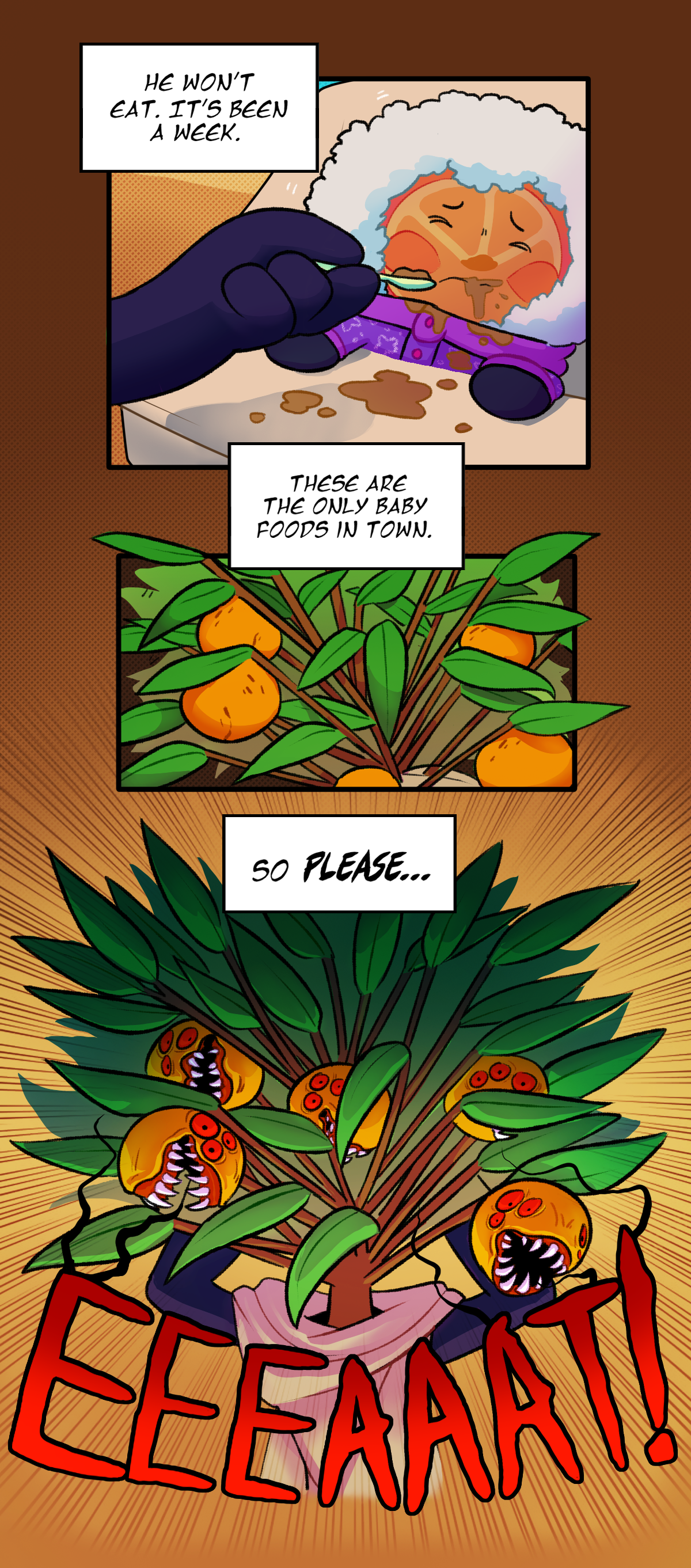 Cala thinks, He won't eat. It's been a week. Citrus spits food out onto himself as Cala tries to feed him with a baby spoon. She thinks, These are the only baby foods in town. The pores on her fruits begin to enlarge. At her wit's end, she thinks, So please. Her pores open up further, revealing her red eyes and sharp teeth as she screams, Eat!