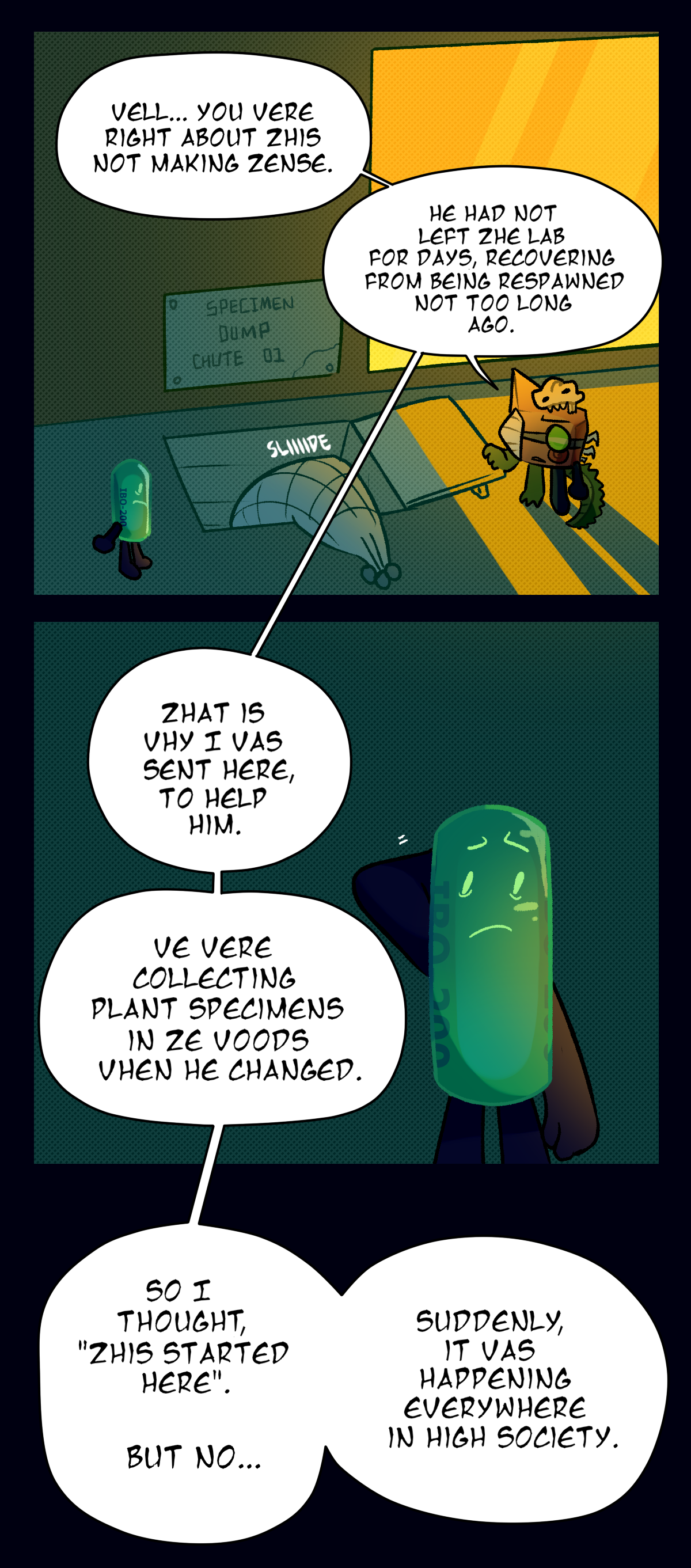 Later in the lab, they slide the net into the Specimen Dump Chute, and Fossil explains, Well, you were right about this not making sense. He had not left the lab for days, recovering from being re spawned not too long ago. That is why I was sent here, to help him. We were collecting plant specimens in the woods when he changed. So I thought, this started here. But no, suddenly, it was happening everywhere in High Society.