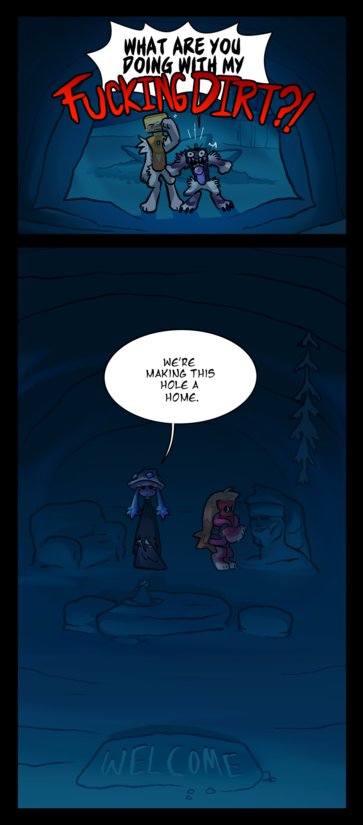 Venus and Schick stand at the entrance to the den. As Venus wipes his eyes, Schick screams, What are you doing with my fucking dirt?! Looking back at Mushroom and Dynamite, it's revealed that they've built furniture out of all the dirt, including an armchair, table, a welcome mat, and a statue of Dynamite's chiseled and manly face. As if it were obvious, Mushroom answers, We're making this hole a home.