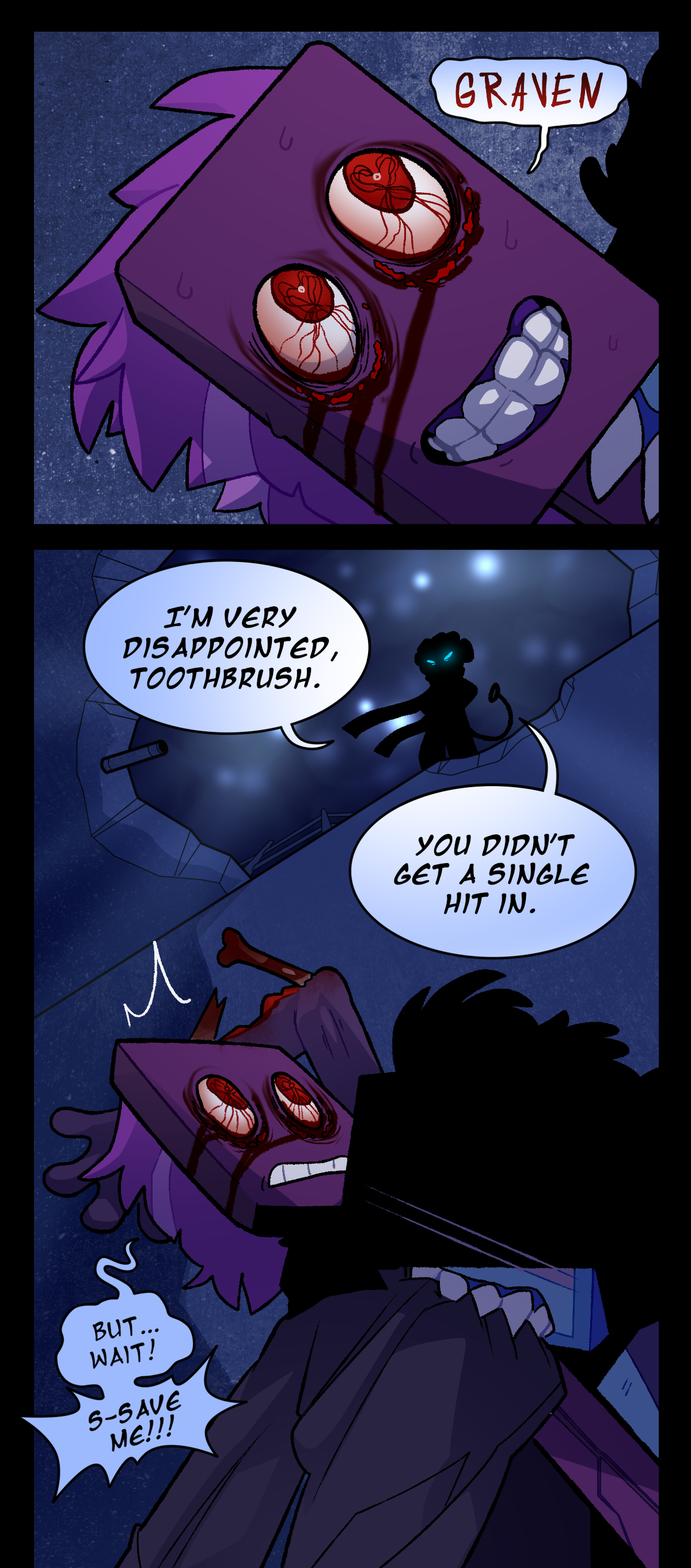 Toothbrush's eyes light up, irritated, misshapen, and caked in blood. He grins wide, addressing Graven in a strange voice. Graven stands above them, looking down through a hole in the concrete ceiling. Starsheet pokes out through the clouds above. Graven says, I'm very disappointed, Toothbrush.  Toothbrush says, But, wait! Save me!