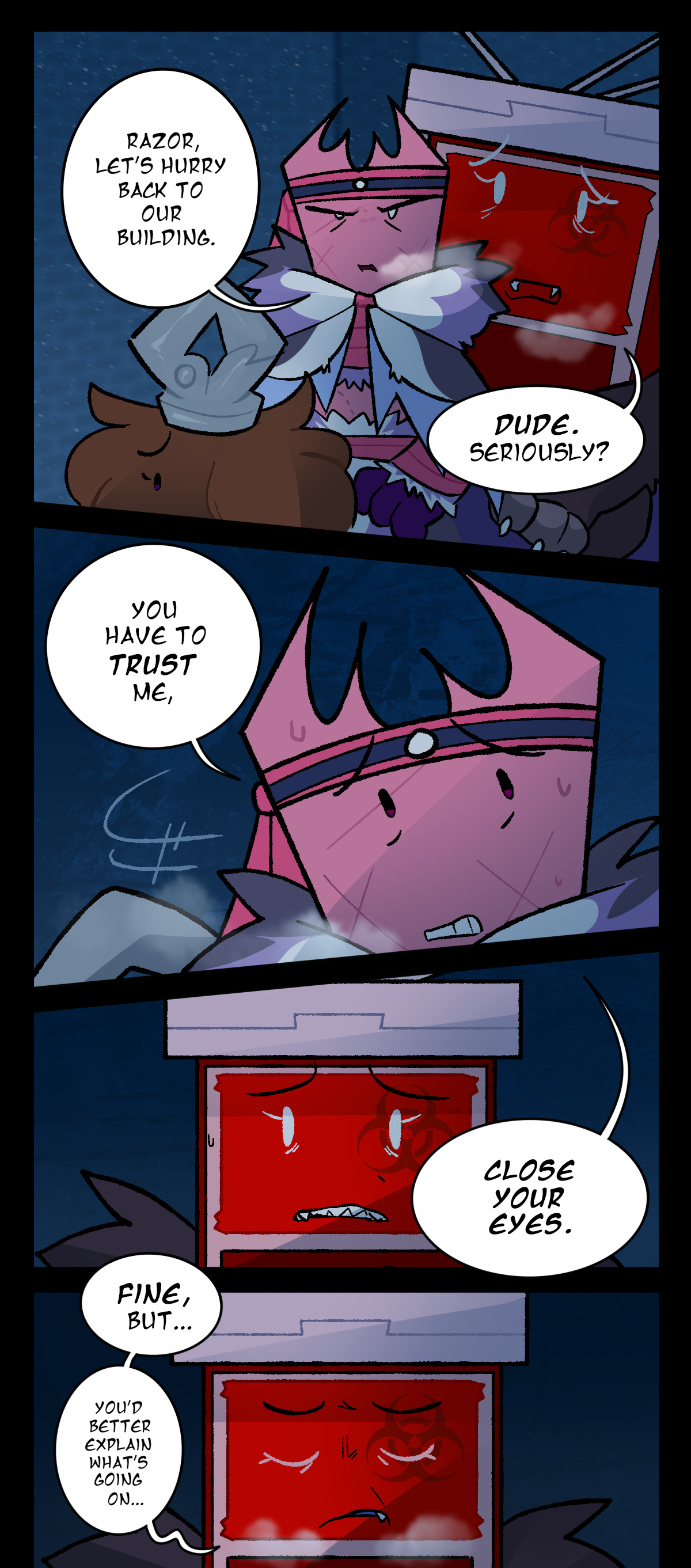Gum, at first ignoring Sharps, says, Razor, let's hurry back to our building. Sharps, more freaked out than before, says, Dude. Seriously? Gum turns around to look at her, visibly nervous, and says, You have to trust me. Close your eyes. Sharps, though obviously scared, does close her eyes, responding, Fine, but, you'd better explain what's going on.