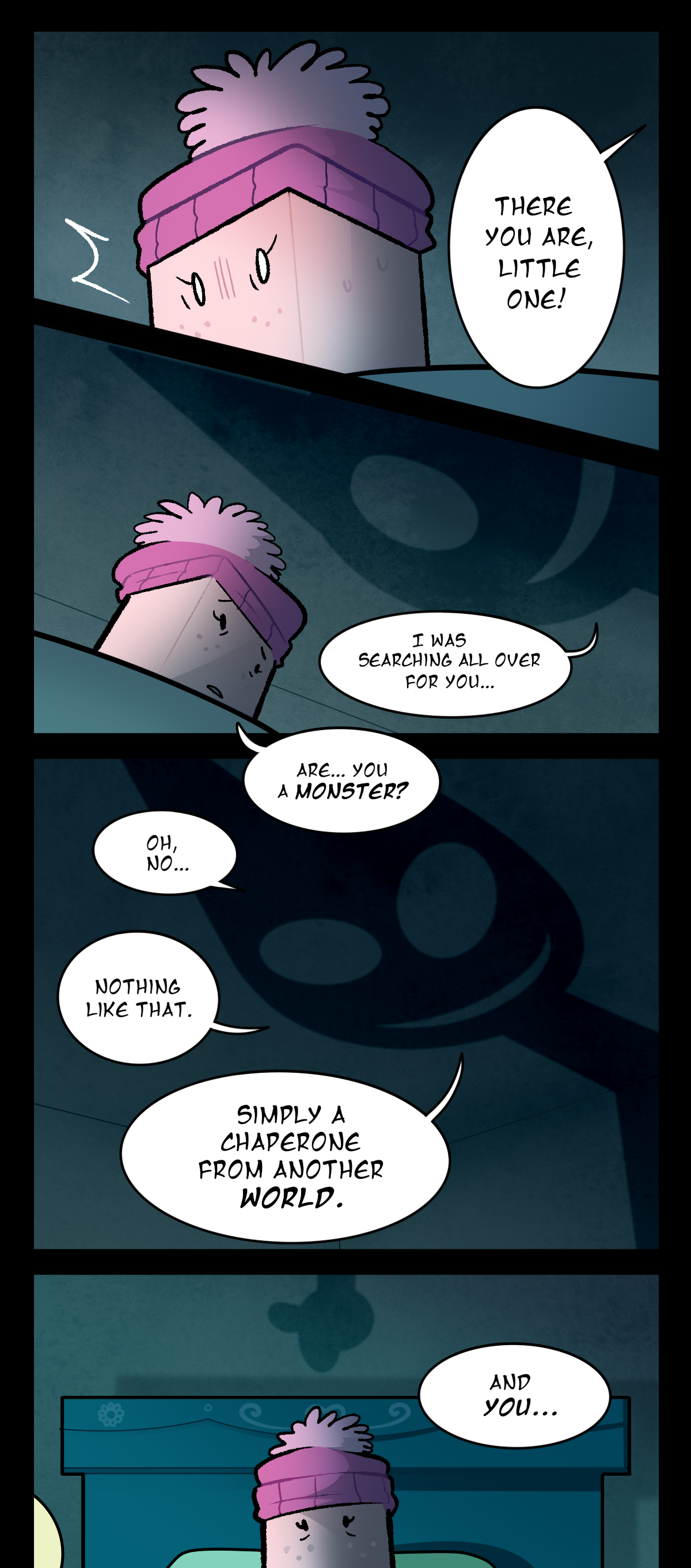The shadow says, There you are, little one! Sugarcube finally notices it, then, looking up at it in shock. It continues, I was searching all over for you. Sugarcube asks, Are, you a monster? The shadow answers, Oh, no, nothing like that. Simply a chaperone from another world. It reaches a hand down Sugarcube's wall to point at her, saying, And you.