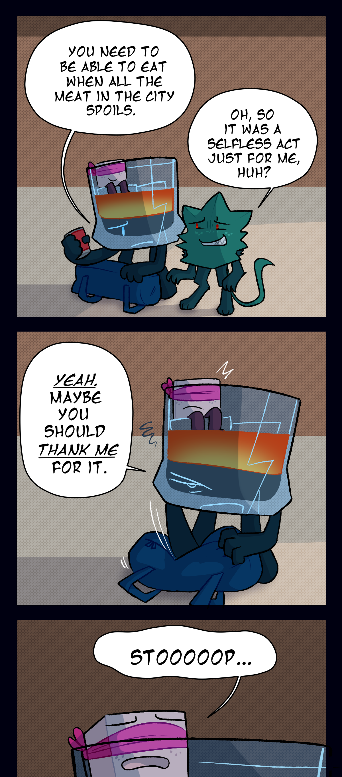 
Brandy, looking worriedly at Minty, says, You need to be able to eat when all the meat in the city spoils. Nervous, Minty asks, Oh, so it was a selfless act just for me, huh? Pissed off, Brandy says, Yeah. Maybe you should thank me for it. Sugar notices them starting to argue and whines, Stop.