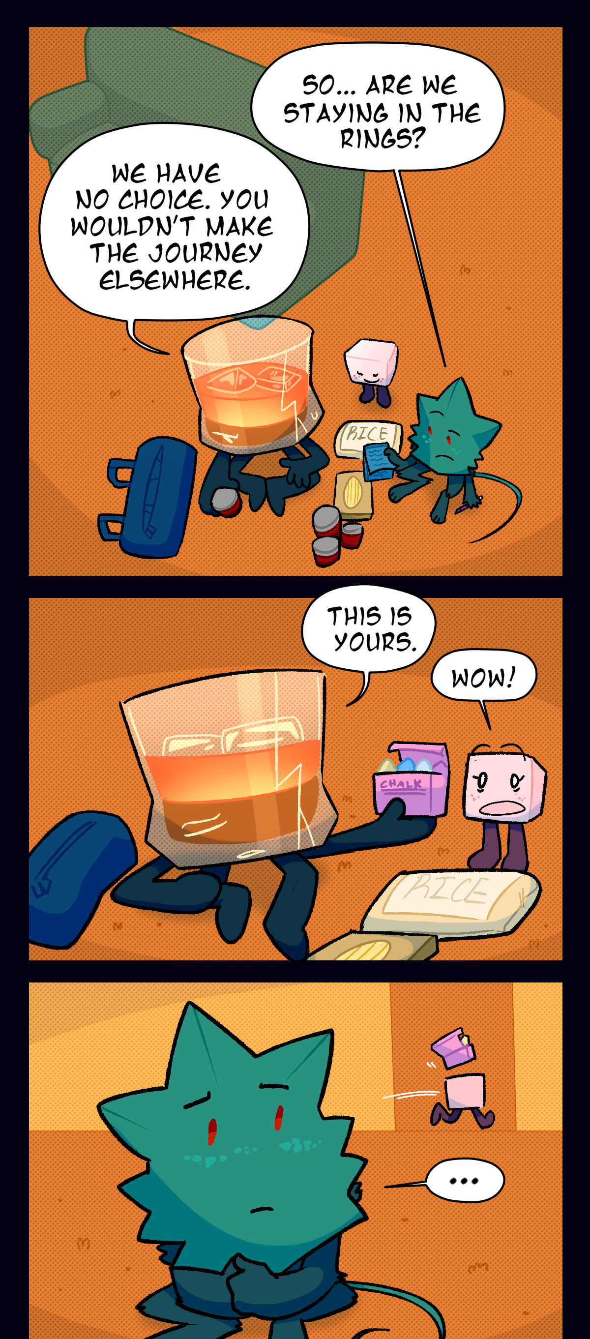 At home, the three of them sit on the carpet and go over what they got from the store, and Minty asks, So, are we staying in the rings? Brandy says, We have no choice. You wouldn't make the journey elsewhere. Then, holding out a box of chalks to Sugarcube, he says, This is yours. Sugarcube says, Wow! and runs off with the chalks to her room. Minty watches her leave.