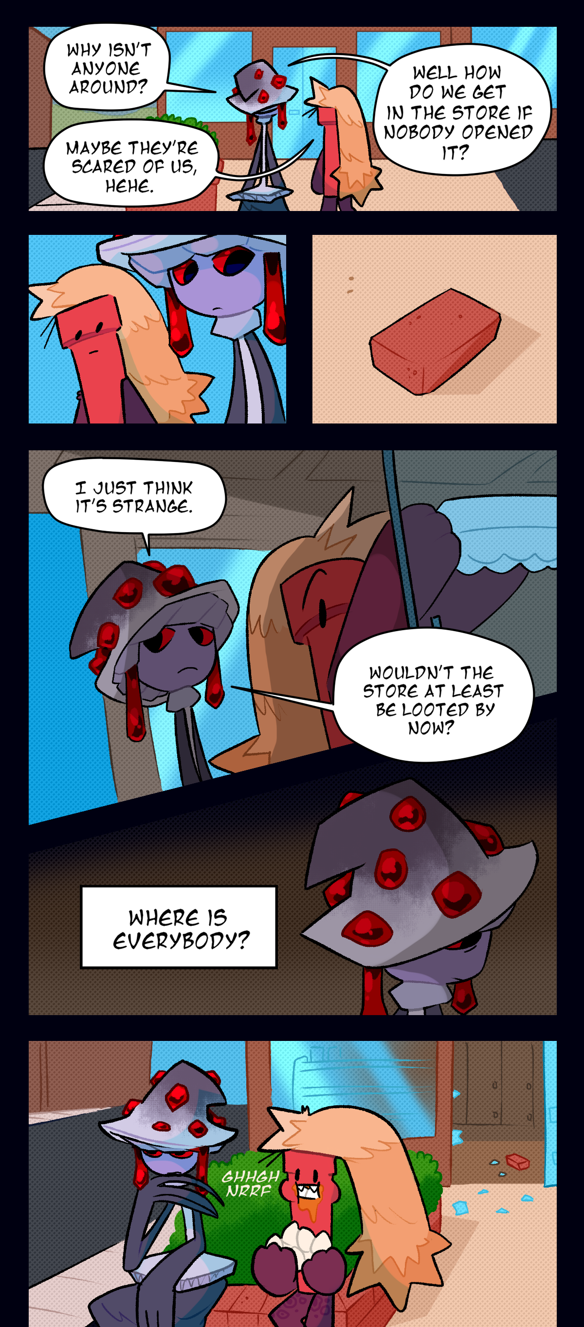 The next panel shows them standing in front of a store. Mushroom asks, Why isn't anyone around? Dynamite says, Maybe they're scared of us, hehe. Mushroom asks, Well how do we get in the store if nobody opened it? In sync, they both look at a loose brick on the floor. The next panel shows them both in the store, with Dynamite grabbing a carton of eggs from the fridge. Mushroom says, I just think it's strange. Wouldn't the store at least be looted by now? She thinks, Where is everybody? They both go to sit outside the store, Mushroom thinking to herself as Dynamite scarfs down whole raw eggs.
