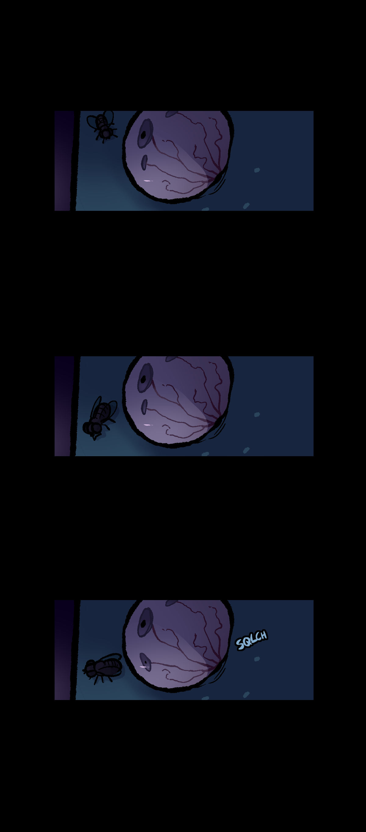 A fraction of Comet's face is shown in the next panel. On her face is a fly, which her pupil points towards. In the next panel, the fly walks down her face. Her eye and pupil are still, not following the fly's movements. In the last panel, a wet squelch noise is made with text on screen as one of her extra irises forms a pupil and moves to stare at the fly.