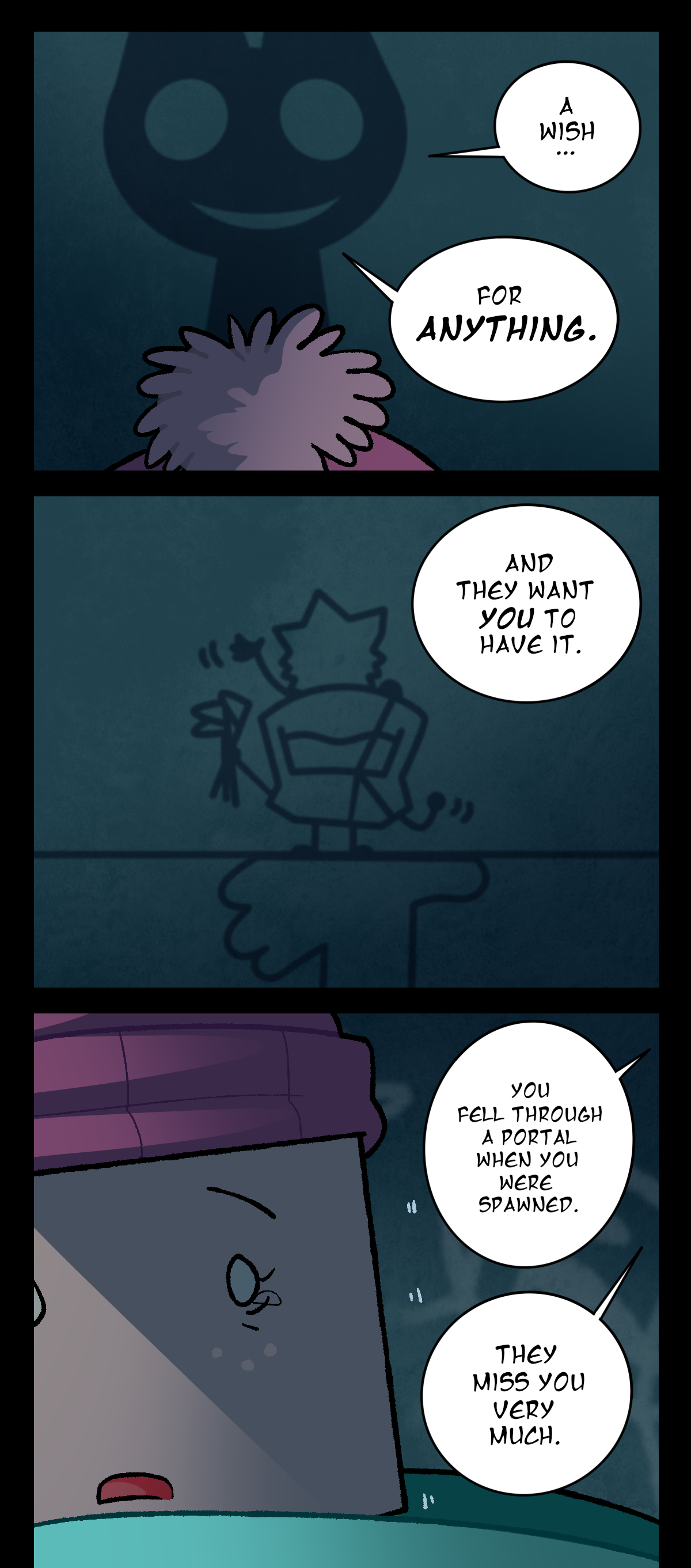 A wish, for anything. And they want you to have it. The little drawing depictions of Brandy and Minty wave down at Sugarcube as the shadow talks. It continues, You fell through a portal when you were spawned. They miss you very much. Sugarcube, tearing up, seems to believe it.