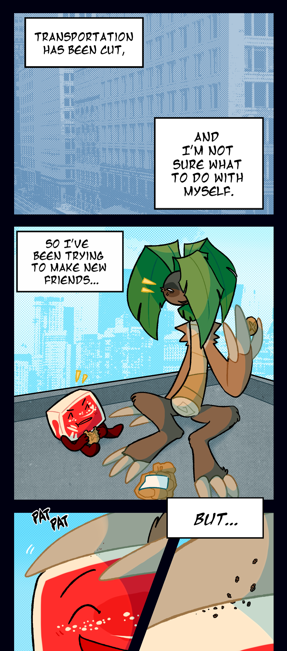 
Hokkaido continues, Transportation has been cut, and I'm not sure what to do with myself. As he and Palm Tree sit at the corner of a rooftop eating bread rolls and talking together, Hokkaido thinks, So I've been trying to make new friends. Palm Tree reaches out to pat Hokkaido's head, a close up shot showing tiny grubs crawling onto his claw as the text box says, But.