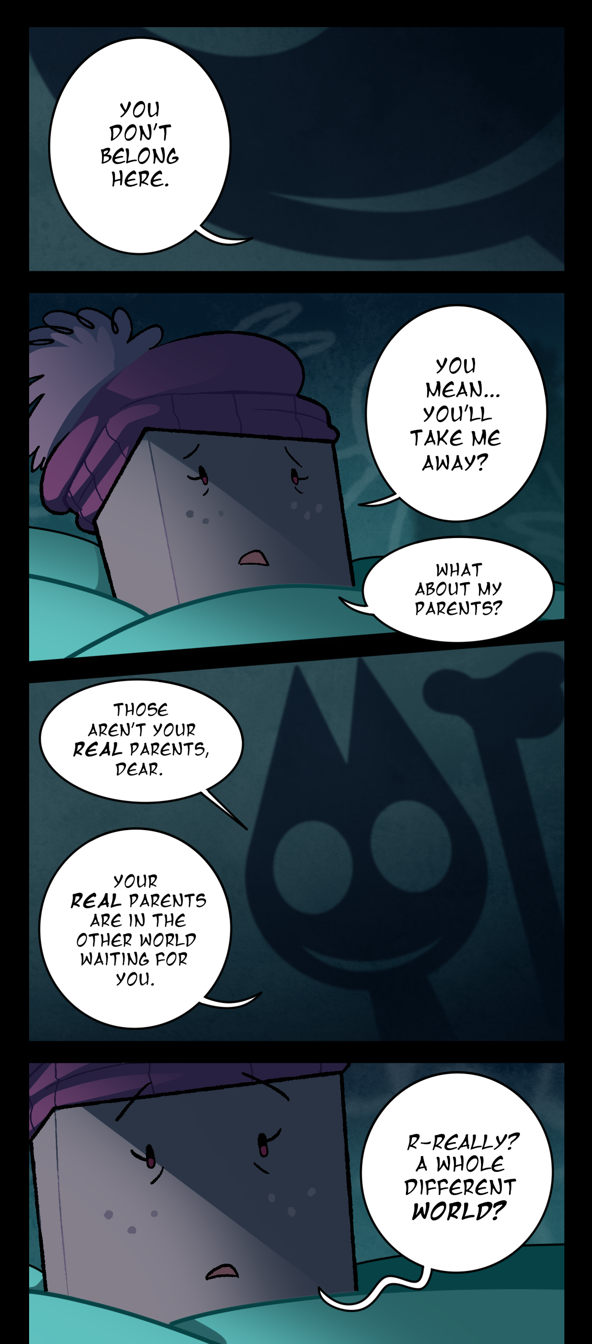 You don't belong here. Sugarcube, worried, asks, You mean, you'll take me away? What about my parents? The shadow lifts its hand beside its head and answers, Those aren't your real parents, dear. Your real parents are in the other world waiting for you. Sugarcube, looking surprised, stammers, Really? A whole different world?