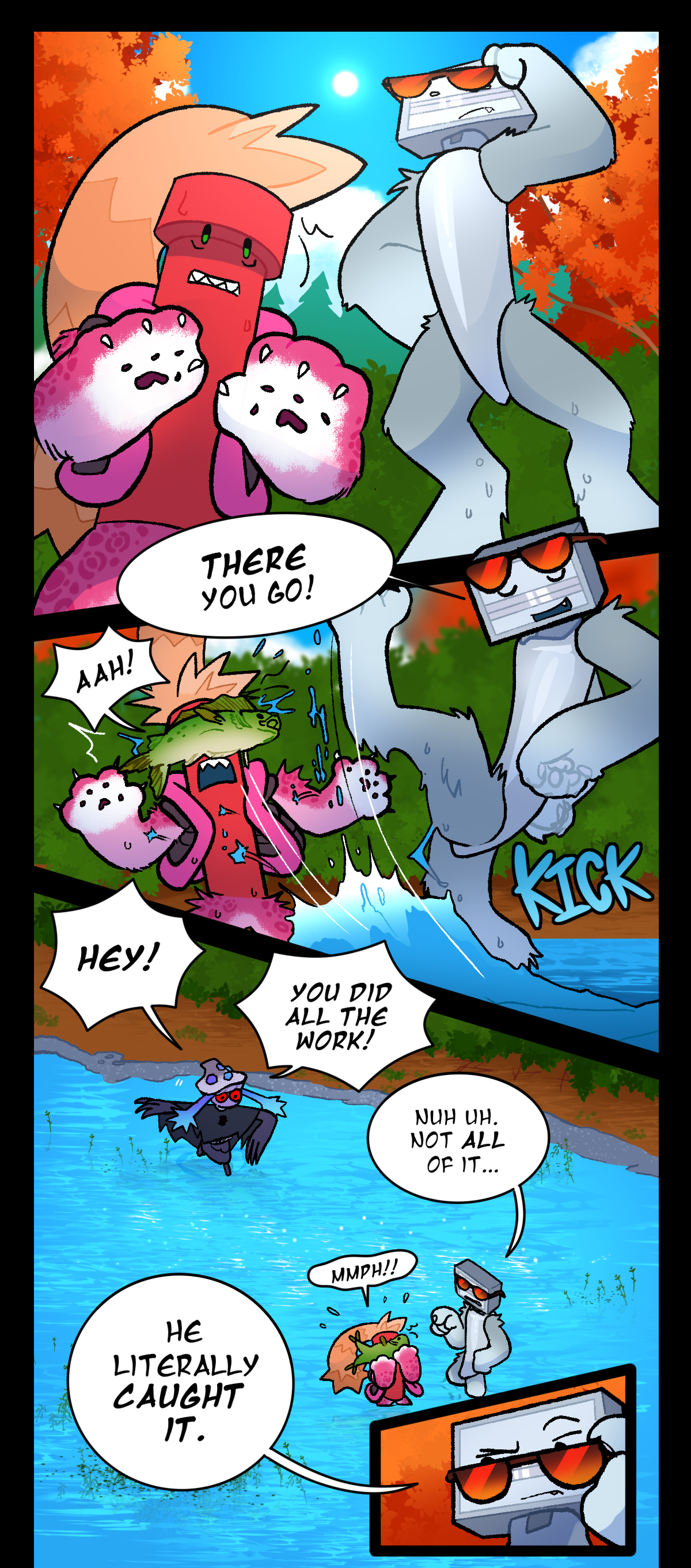 Dynamite stands tense over the water of a river. Bic stands over him, lifting their glasses to observe the water. Bic says, There you go! They kick a fish out of the water and into Dynamite's face. Dynamite yells. Text says kick. Mushroom enters the water quickly, shouting, Hey! You did all the work! Bic says, Nuh uh. Not all of it. Dynamite's cry is muffled by the fish. Bic says, He literally caught it.