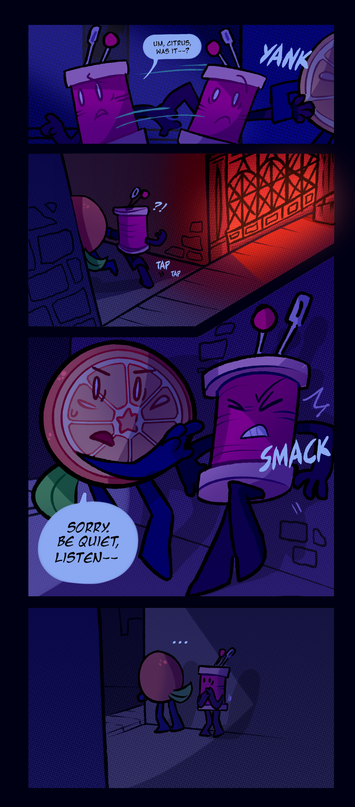 Spool turns back to Citrus and asks, um, citrus, was it? Citrus grabs his wrist and pulls him into an alleyway. Text says yank.  Text makes tapping sounds and displays an interrobang from Spool as they enter the alleyway together. Citrus shoves him against the wall and says, sorry, be quiet, listen. Text says smack. 