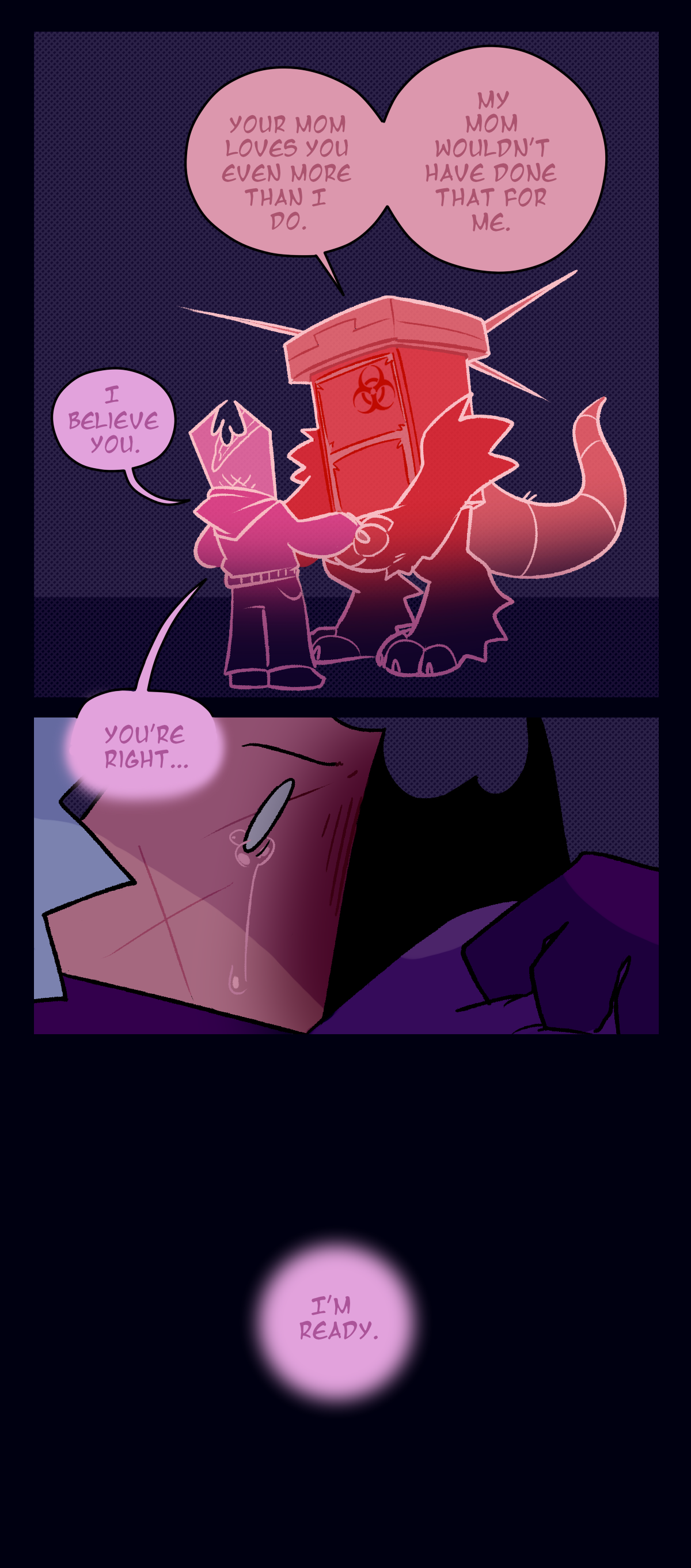The next panel reveals it's a remembered conversation between Sharps and Gum, with the darker pink speech bubbles being Sharps and the lighter pink speech bubbles being Gum. Sharps says, Your mom loves you even more than I do. My mom wouldn't have done that for me. Gum replies, I believe you. You're right. Gum in the present day begins to cry at the memory, and as the next panel cuts to black, her past self says, I'm ready.