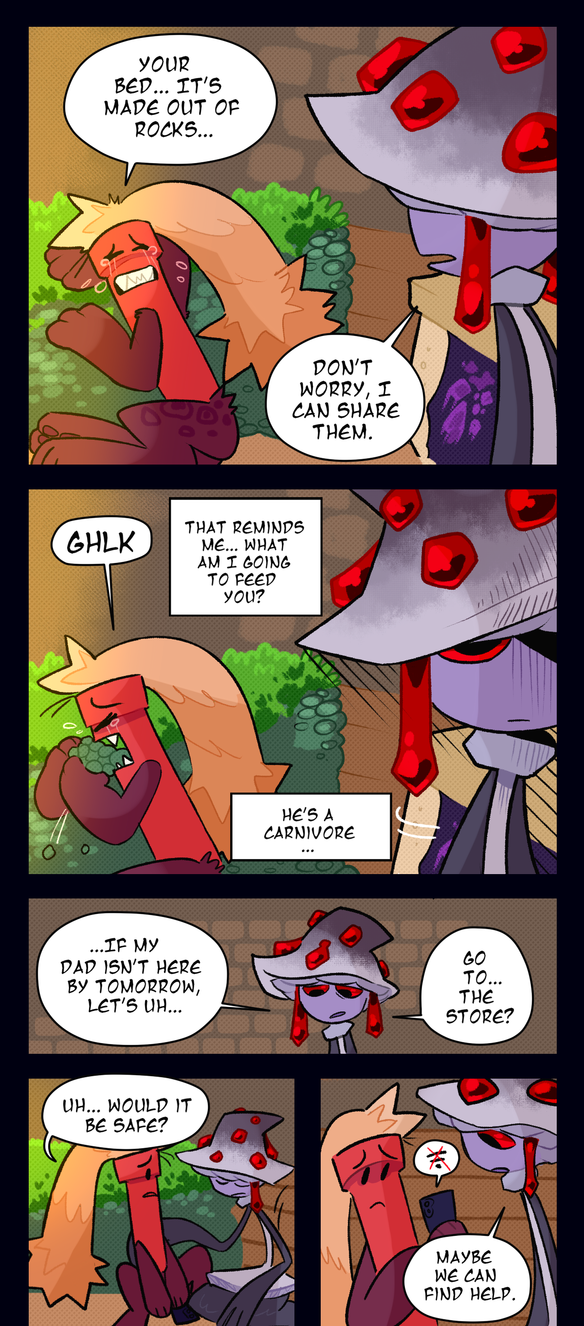 Looking towards her with tears rolling down his face, Dynamite says, Your bed, it's made out of rocks. Mushroom says, Don't worry, I can share them. Right away Dynamite grabs two big pawfuls of rocks, shoving them right into his mouth while still crying. Mushroom thinks, That reminds me, what am I going to feed you? He's a carnivore. Looking back at Dynamite, Mushroom says, If my dad isn't here by tomorrow, let's uh, go to, the store? Dynamite, not crying anymore, asks, Uh, Would it be safe? He checks his phone again and sees there's no signal. Mushroom says, Maybe we can find help.