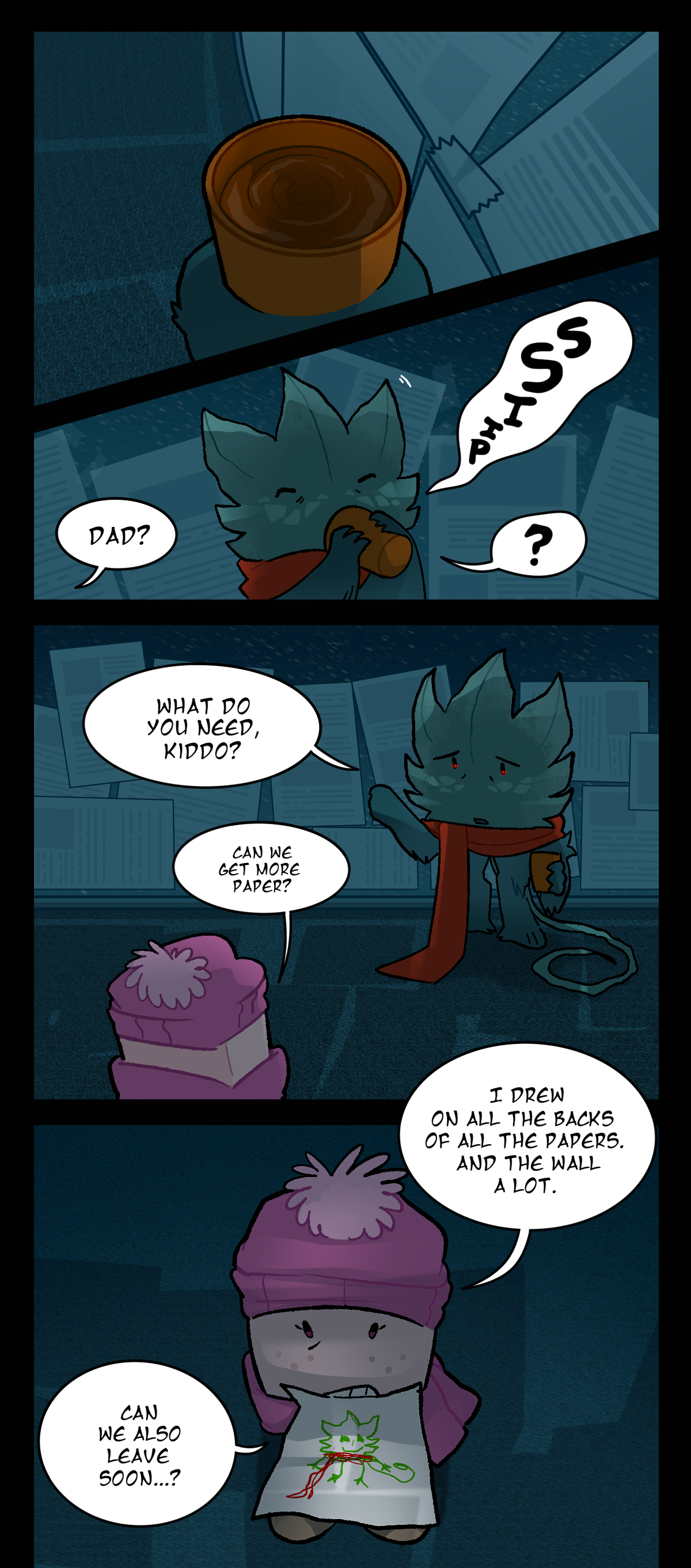 The water cup in Minty's hand is visible. He takes an audible sip. Sugarcube, from outside of the panel asks, Dad? Minty makes a speech bubble with a question mark. Minty asks, What do you need, kiddo? Sugarcube asks, Can we get more paper? I drew on all the backs of all the papers. And the wall a lot. Can we also leave soon? In Sugarcube's mouth, there is a drawing she made of Minty with his red scarf on.