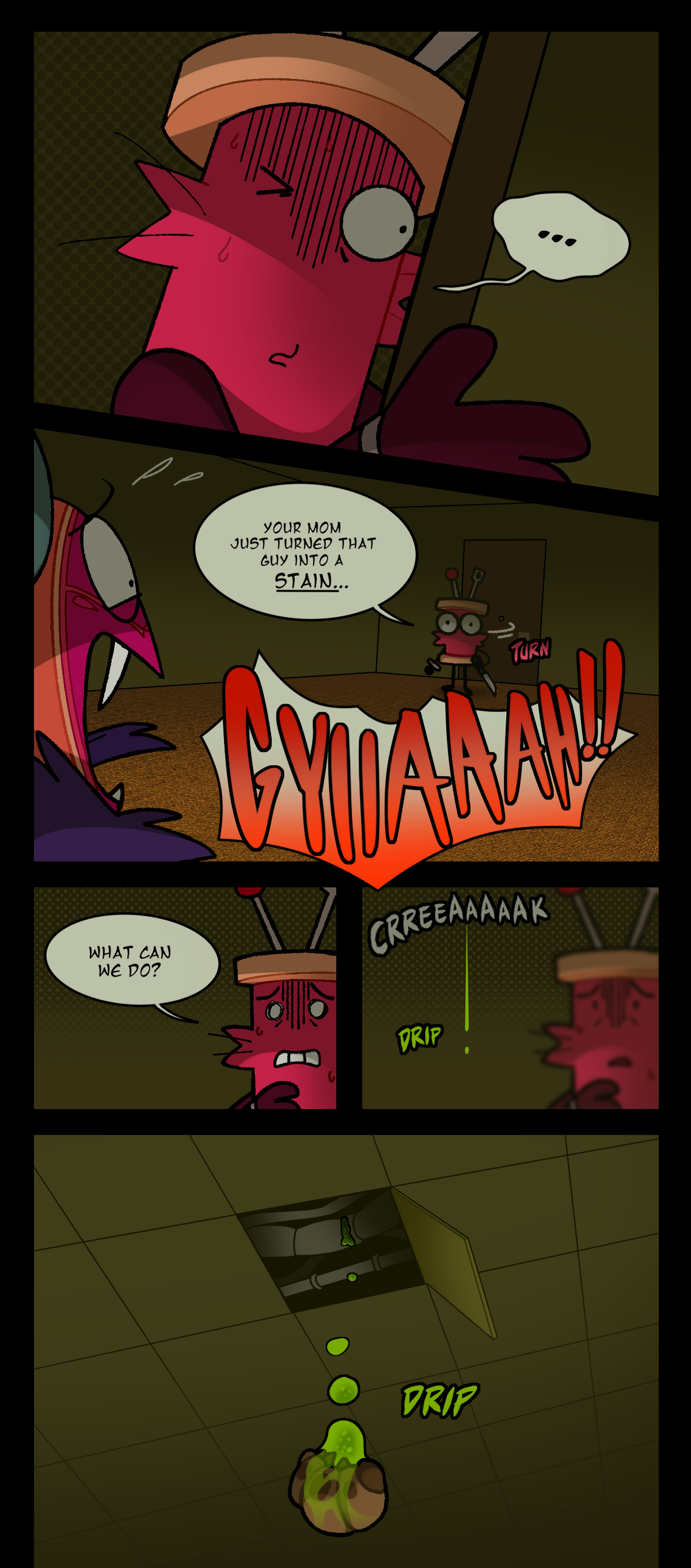 Spool stares through the peephole, dumbfounded, before turning towards Citrus and saying, Your mom just turned that guy into a stain. Citrus screams. Spool asks, What can we do? Text says creak and drip as Egstrom leaks through a drainage pipe in the ceiling. Text days drip as a parasite falls down from the open tile.