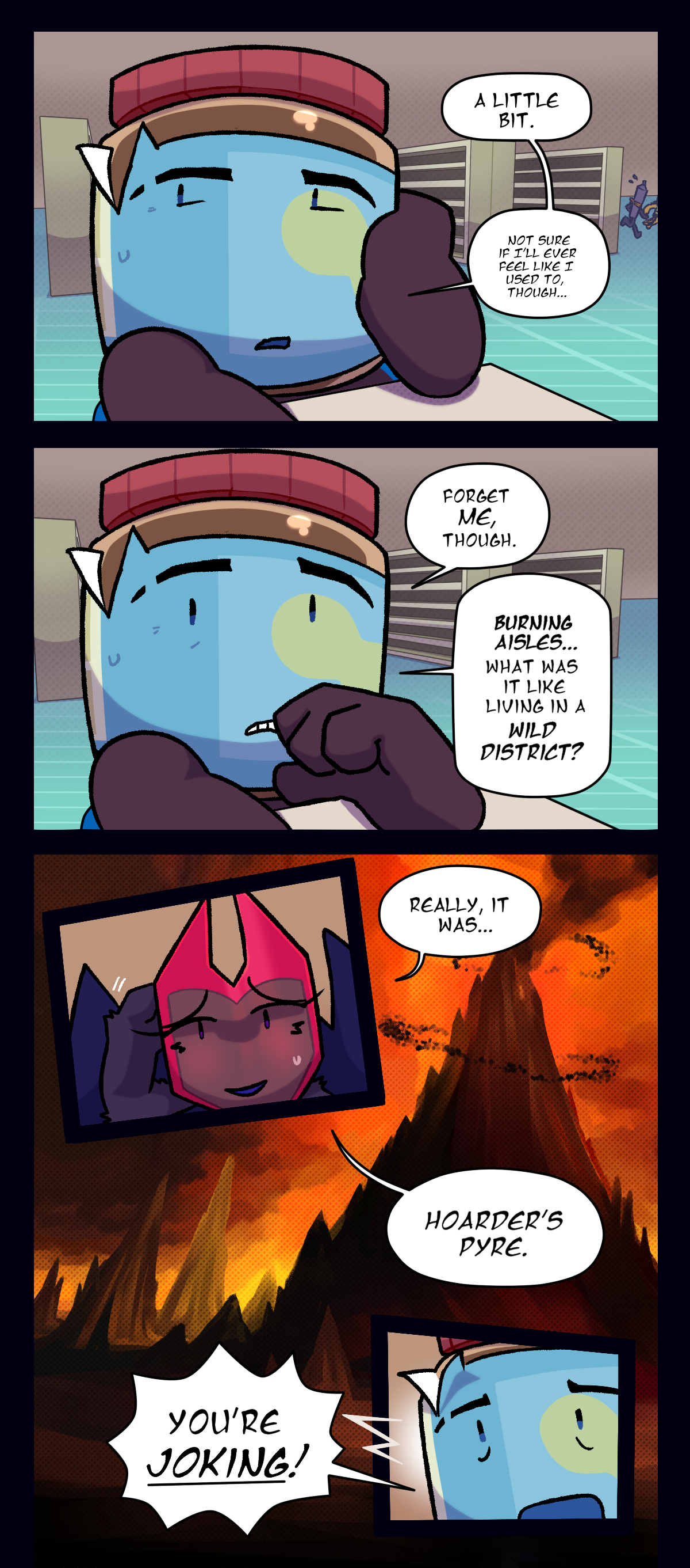 
Peanut butter says, A little bit. Not sure if I'll ever feel like I used to, though. Forget me, though. Burning aisles, what was it like living in a wild district? Dragonscale says, really it was hoarder's pyre. Peanut butter shouts, you're joking!
