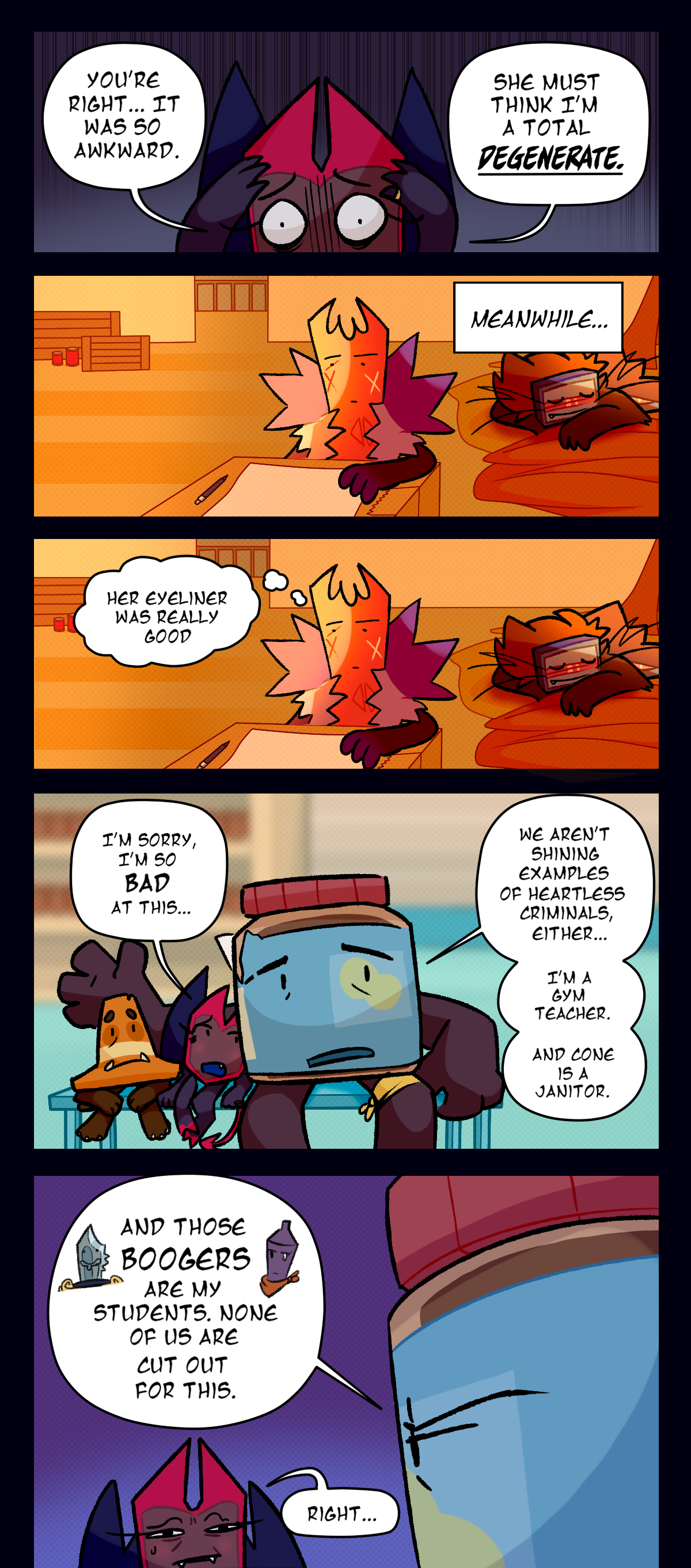 Dragonscale says, you're right, it was so awkward. she must think I'm a total degenerate. Text box says meanwhile, gum thinks to herself, her eyeliner was really good. Dragonscale says, I'm sorry, I'm so bad at this. Peanut butter says, we aren't shining examples of heartless criminals either. I'm a gym teacher and cone is a janitor. And those  boogers are my students. None of us are cut out for this. Dragonscale says, right.