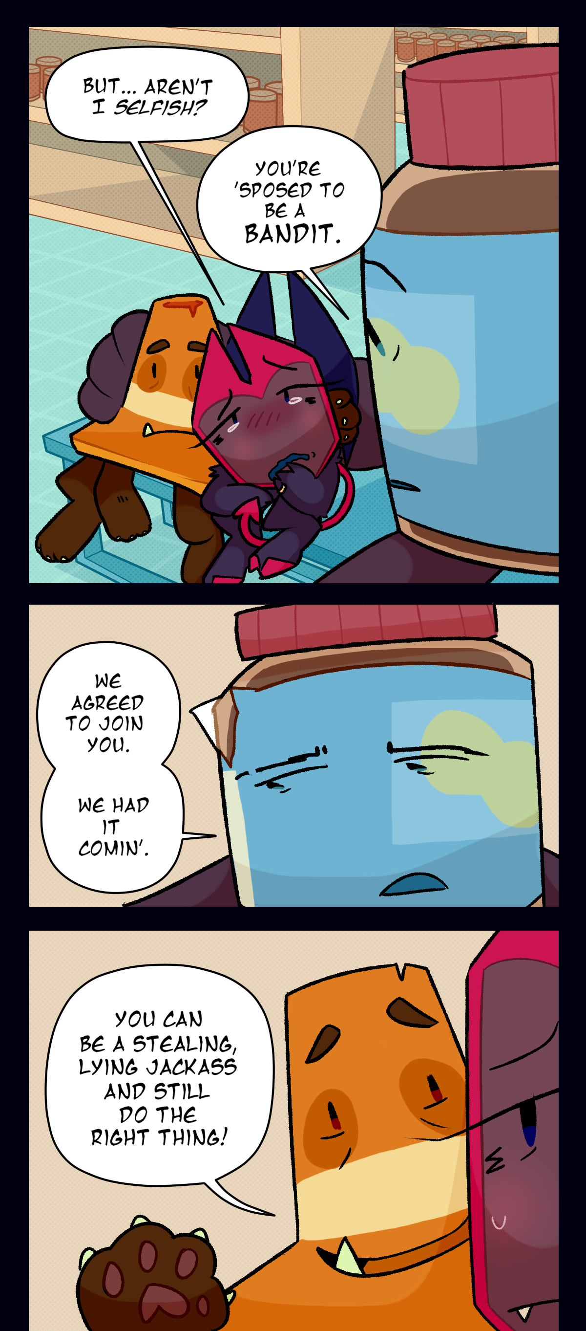 Dragonscale looks at peanut butter tearfully and asks, but, aren't I selfish? Peanut butter says you're supposed to be a bandit. We agreed to join you, we had it coming. Cone says to dragonscale, you can be a stealing, lying jackass and still do the right thing!