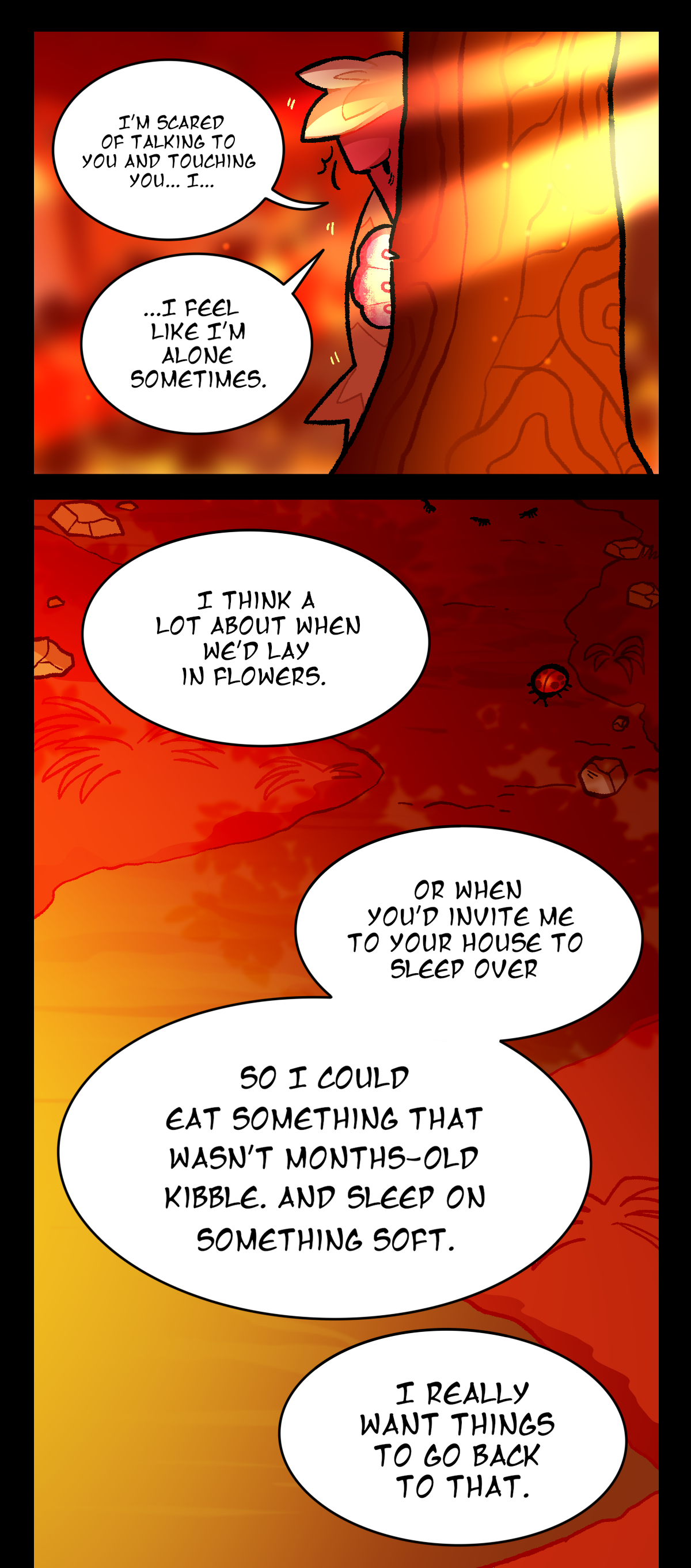 Dynamite continues, peeking out at her, I'm scared of talking to you and touching you, I, I feel like I'm alone sometimes. There's a shot of the dirt and some bugs as he says, I think a lot about when we'd lay in flowers. Or when you'd invite me to your house to sleep over. So I could eat something that wasn't months-old kibble. And sleep on something soft. I really want things to go back to that.