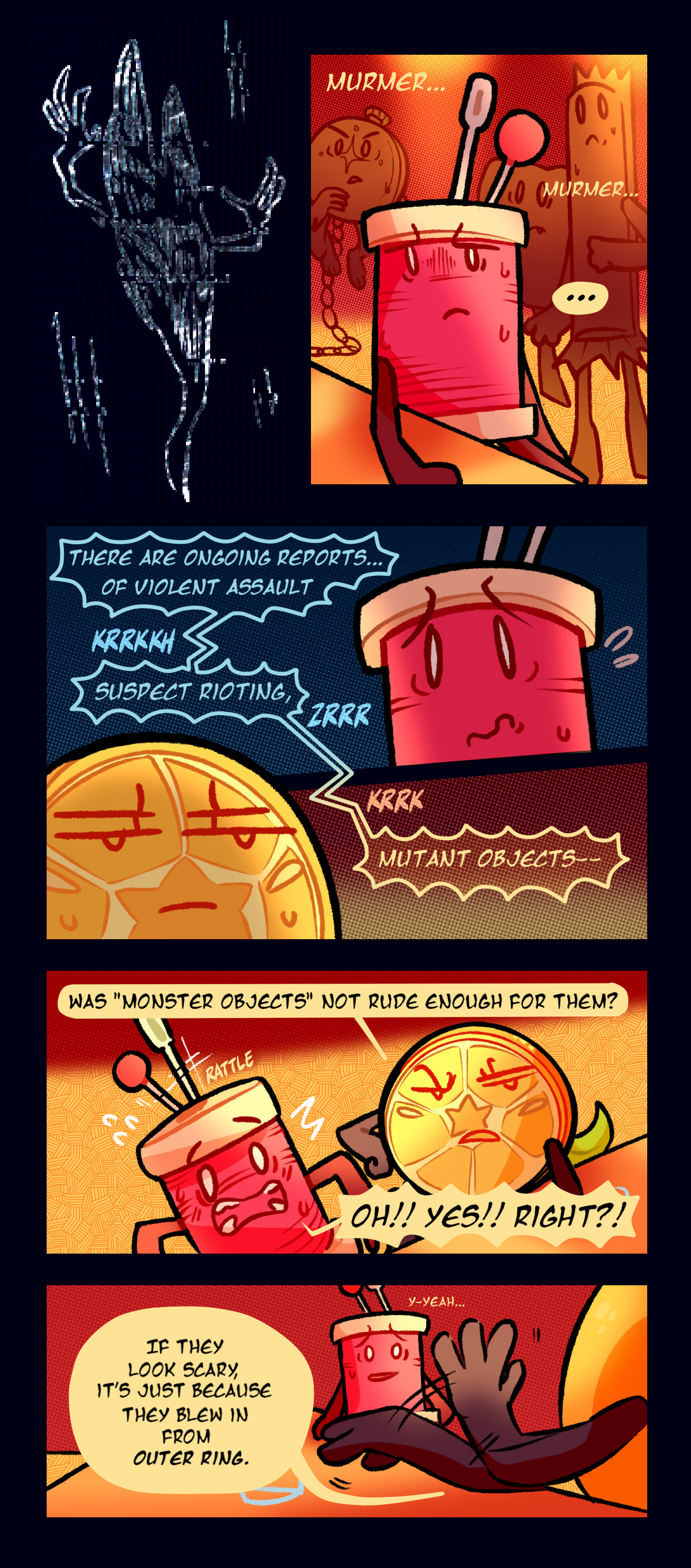 Text repeats the word murmur.  Through static cutting them off the reporter says, there are ongoing reports, of violent assault, suspect rioting, mutant objects. Citrus sneers, was monster objects not rude enough for them? Text says rattle. Spool shouts oh, yes, right?! Citrus says, if they look scary it's just because they blew in from outer ring. Spool stutters while saying yeah. 