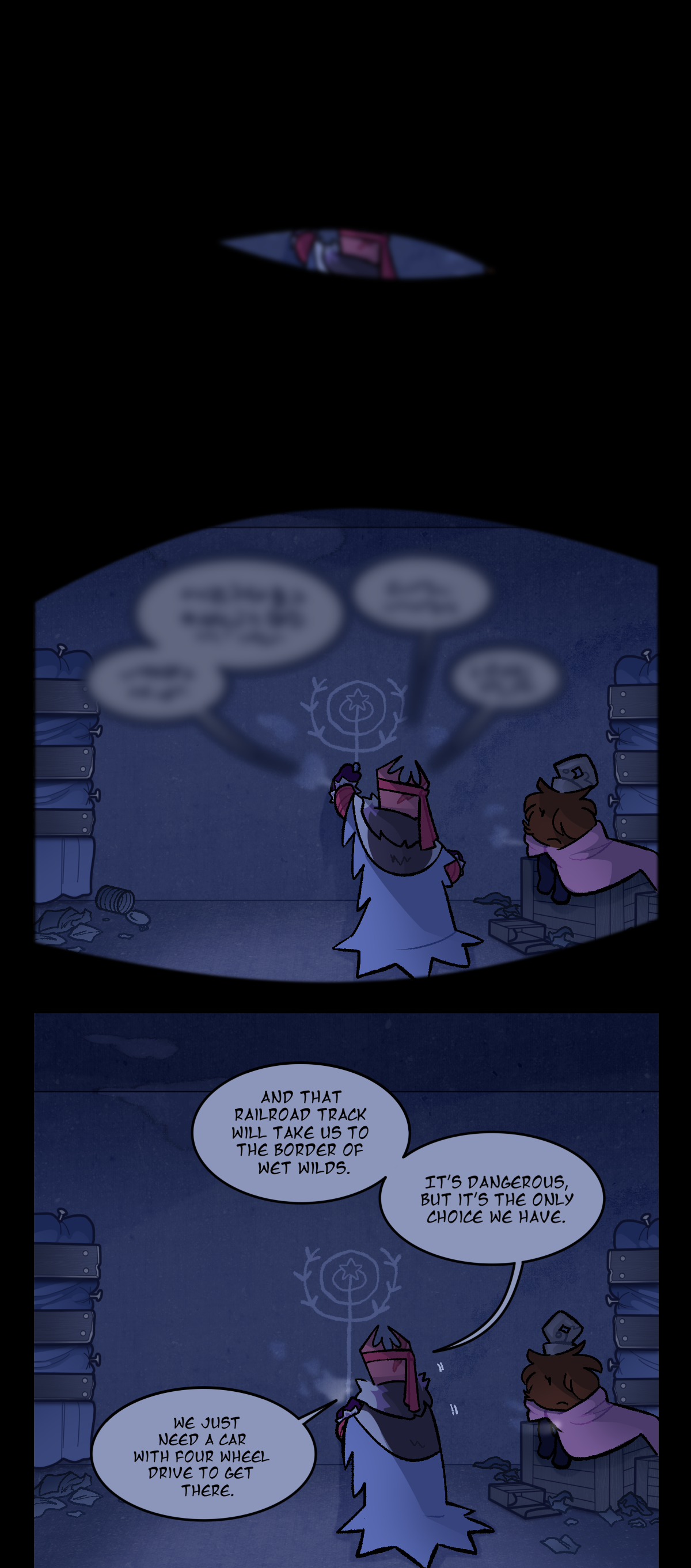 From Sharps' perspective, we see as she slowly wakes up, opening her eyes to see Gum and Fuzzball talking in front of her. Their breaths are coming out as cold mist, and Fuzzball is wrapped in a blanket. The room they're in has boarded up windows, and a map of the rings that Gum is drawing in chalk on the wall. Gum's dialogue starts out fuzzy, before growing clearer as Sharps comes to. Gum says, And that railroad track will take us to the border of Wet Wilds. It's dangerous, but it's the only choice we have. We just need a car with four wheel drive to get there. As Gum talks, Fuzzball notices Sharps waking up.
