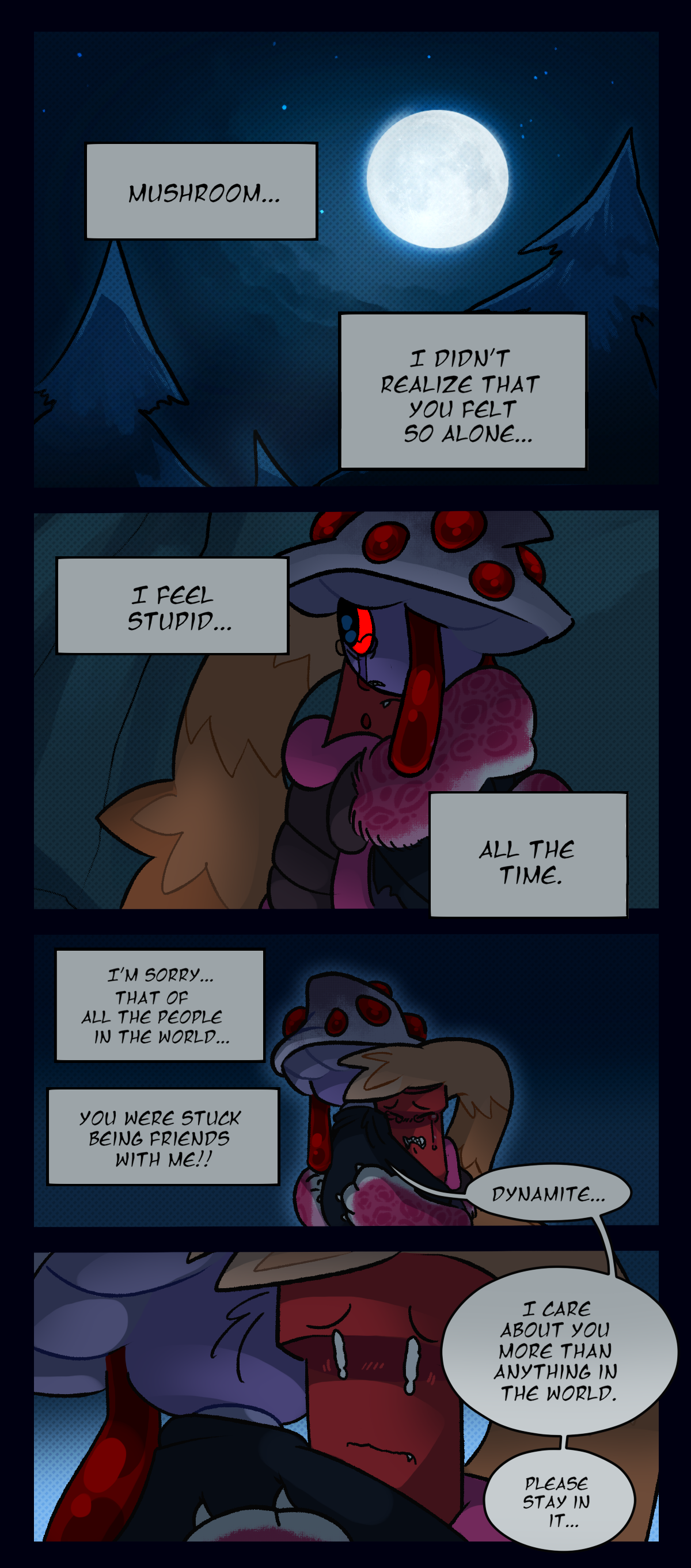 Dynamite thinks, Mushroom, I didn't realize that you felt so alone. I feel stupid, all the time. I'm sorry, that of all the people in the world, you were stuck  being friends with me! Mushroom says, Dynamite, I care about you more than anything in the world. Please stay in it.