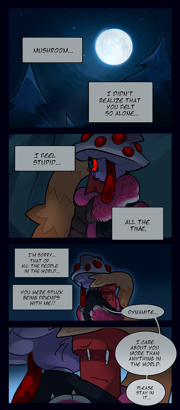 Dynamite thinks, Mushroom, I didn't realize that you felt so alone. I feel stupid, all the time. I'm sorry, that of all the people in the world, you were stuck  being friends with me! Mushroom says, Dynamite, I care about you more than anything in the world. Please stay in it.