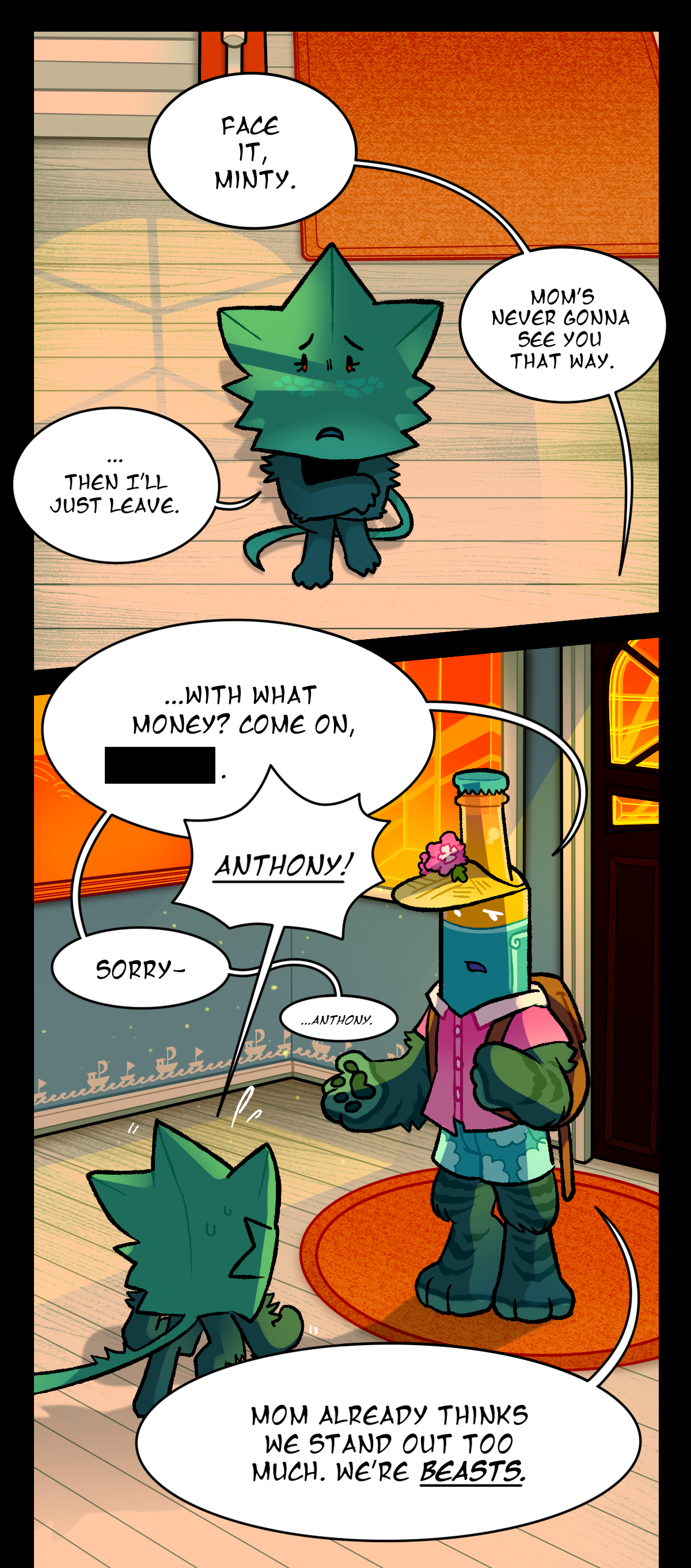 Malt says, Face it, Minty. Mom's never gonna see you that way. Minty says, Then I'll just leave. Malt asks, With what money, dead name? Minty snaps, Anthony! Malt says, Sorry, Anthony. Malt says, Mom already thinks we stand out too much. We're beasts.