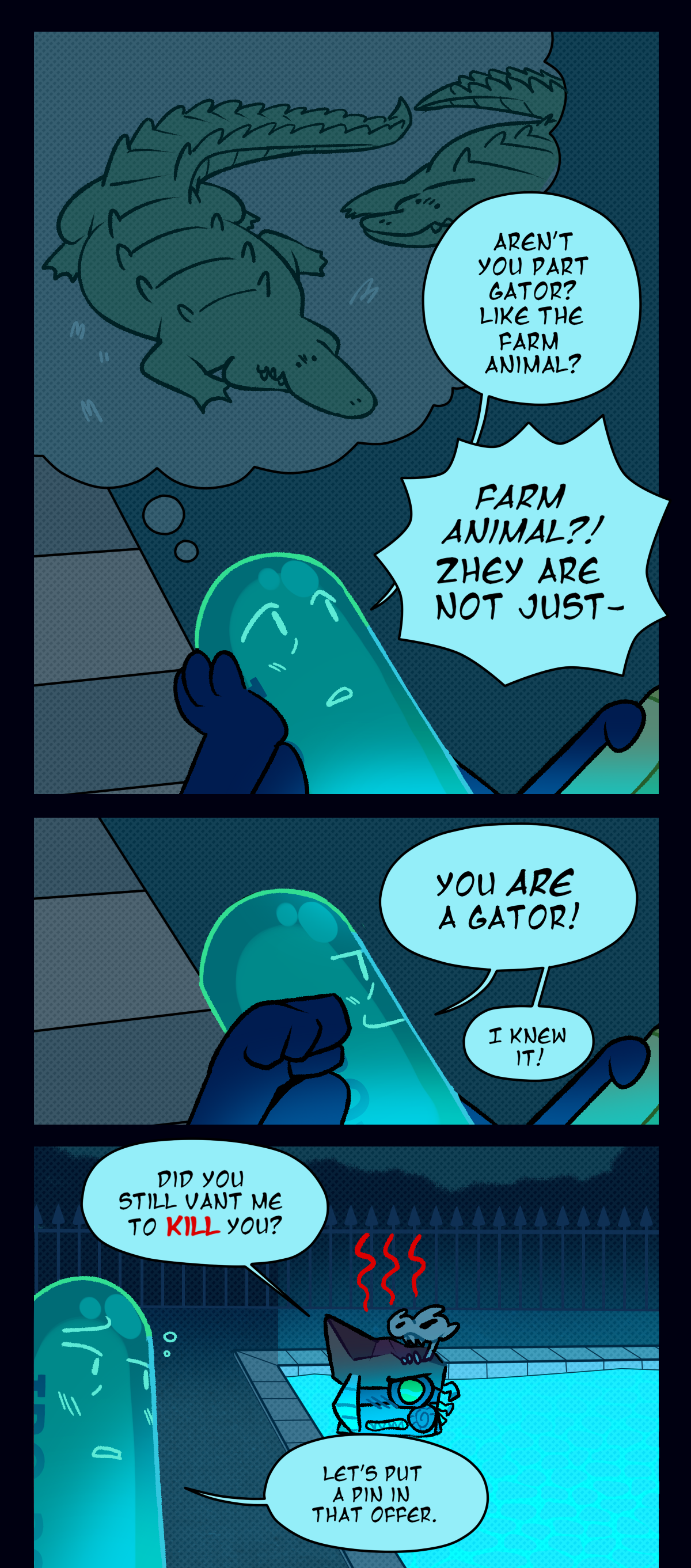 Painkiller, pouring their glass out onto the floor in favor of drinking directly from the bottle, replies, Mania? No, I know what manic looks like. It's your animal. Fossil scoffs, Bah! What animal? I am hominid, not bestial. Painkiller, already buzzed, replies, Actually, you're both! The terminal classification for being both is Defect! Because it's a bug in the terminal's programming. Venomously, Fossil replies, I know.
