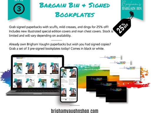 BARGAIN BINS AND SIGNED BOOKPLATES Grab signed paperbacks with scuffs, mild creases, and dings for 25% off! Includes new illustrated special edition covers and man chest covers. Stock is limited and will vary depending on availability. Already own Brigham Vaughn paperbacks but wish you had signed copies? Grab a set of 3 pre-signed bookplates today! Comes in black or white.