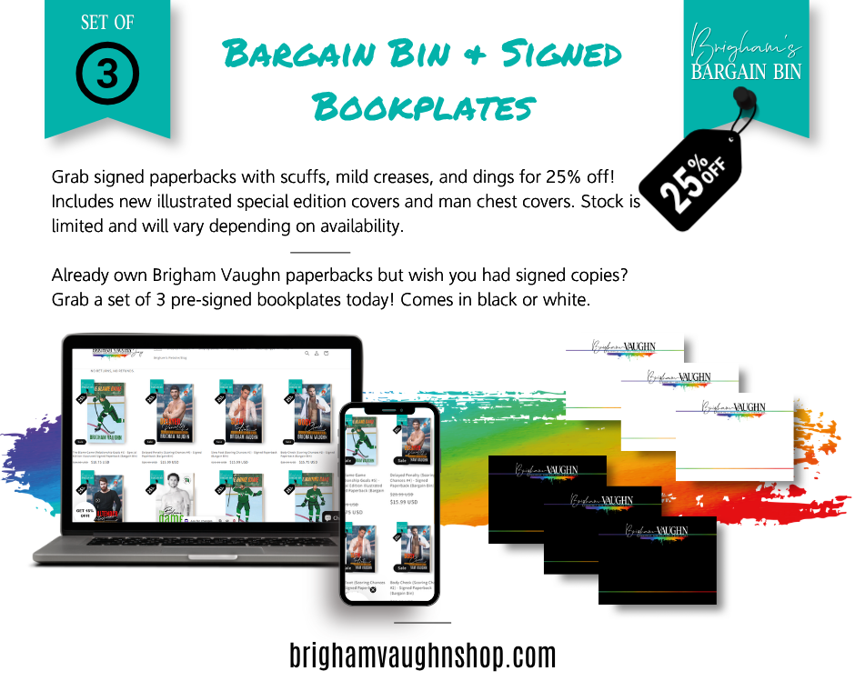 BARGAIN BINS AND SIGNED BOOKPLATES  Grab signed paperbacks with scuffs, mild creases, and dings for 25% off!  Includes new illustrated special edition covers and man chest covers. Stock is limited and will vary depending on availability.  Already own Brigham Vaughn paperbacks but wish you had signed copies?  Grab a set of 3 pre-signed bookplates today! Comes in black or white.
