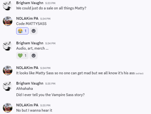 Screenshot of a conversation between me and my PA. The text reads: Brigham Vaughn: We could just do a sale on all things Matty? NOLAKim PA: Code MATTYSASS Brigham Vaughn: Audio, art, merch ... NOLAKim PA: It looks like Matty Sass so no one can get mad but we all know it's his ass Brigham Vaughn: Ahhahaha Did I ever tell you the Vampire Sass story? NOLAKim PA: No but I wanna hear it
