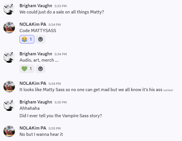 Screenshot of a conversation between me and my PA.  The text reads:  Brigham Vaughn: We could just do a sale on all things Matty?    NOLAKim PA: Code MATTYSASS    Brigham Vaughn: Audio, art, merch ...    NOLAKim PA: It looks like Matty Sass so no one can get mad but we all know it's his ass    Brigham Vaughn: Ahhahaha Did I ever tell you the Vampire Sass story?    NOLAKim PA: No but I wanna hear it 
