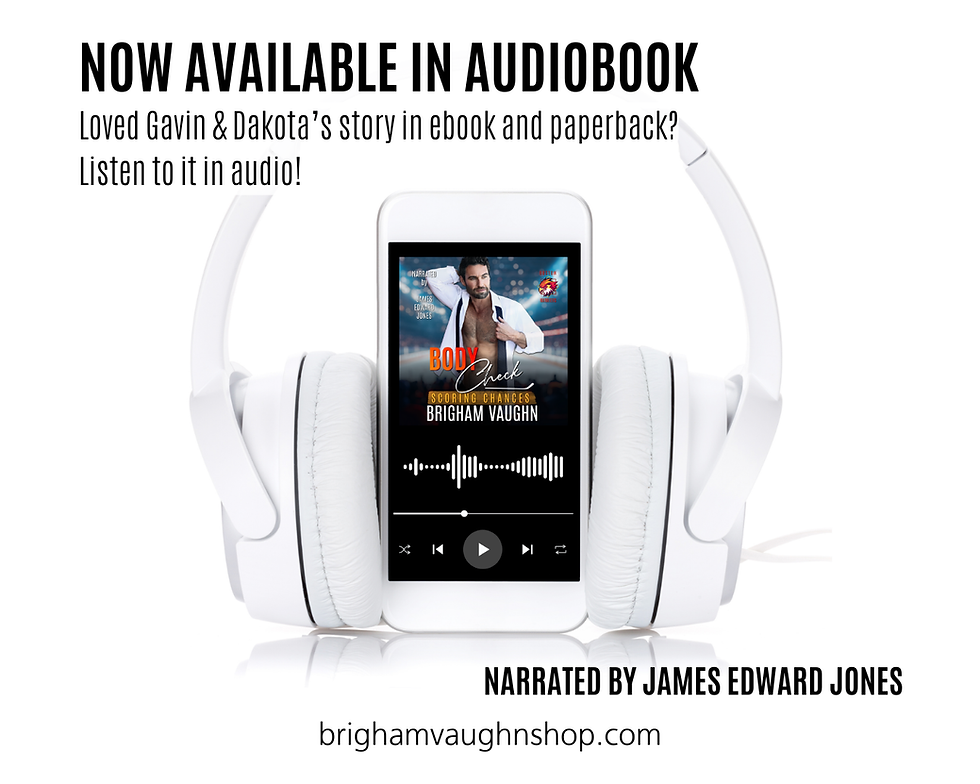 NOW AVAILABLE IN AUDIOBOOK
Loved Gavin & Dakota's story in ebook and paperback? Listen to it in audio! NARRATED BY JAMES EDWARD JONES
brighamvaughnshop.com
The Body Check cover is on a phone and inside a pair of headphones.