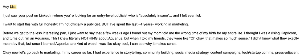 Email sent from Mina to Lise for job application: Hey Lise!

I just saw your post on LinkedIn where you’re looking for an entry-level publicist who is “absolutely insane”... and I felt seen lol.

I want to start this with full honesty: I’m not officially a publicist. BUT I’ve spent the last ~4 years~ working in marketing.

Before we get to the less interesting part, I just want to say that a few weeks ago I found out my mom told me the wrong time of my birth for my entire life. I thought I was a rising Capricorn, and turns out I’m an Aquarius. Tbh I knew literally NOTHING about Aquarius, but when I told my friends, they were like “Oh okay, that makes so much sense.” I didn't know what they exactly meant by that, but once I learned Aquarius are kind of weird I was like okay cool, I can see why it makes sense.

Hey Lise!

I just saw your post on LinkedIn where you’re looking for an entry-level publicist who is “absolutely insane”... and I felt seen lol.

I want to start this with full honesty: I’m not officially a publicist. BUT I’ve spent the last ~4 years~ working in marketing.

Before we get to the less interesting part, I just want to say that a few weeks ago I found out my mom told me the wrong time of my birth for my entire life. I thought I was a rising Capricorn, and turns out I’m an Aquarius. Tbh I knew literally NOTHING about Aquarius, but when I told my friends, they were like “Oh okay, that makes so much sense.” I didn't know what they exactly meant by that, but once I learned Aquarius are kind of weird I was like okay cool, I can see why it makes sense.

Hey Lise!

I just saw your post on LinkedIn where you’re looking for an entry-level publicist who is “absolutely insane”... and I felt seen lol.

I want to start this with full honesty: I’m not officially a publicist. BUT I’ve spent the last ~4 years~ working in marketing.

Before we get to the less interesting part, I just want to say that a few weeks ago I found out my mom told me the wrong time of my birth for my entire life. I thought I was a rising Capricorn, and turns out I’m an Aquarius. Tbh I knew literally NOTHING about Aquarius, but when I told my friends, they were like “Oh okay, that makes so much sense.” I didn't know what they exactly meant by that, but once I learned Aquarius are kind of weird I was like okay cool, I can see why it makes sense.

