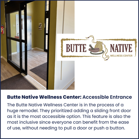 The Butte Native Wellness Center is in the process of a huge remodel. They prioritized adding a sliding front door as it is the most accessible option. This feature is also the most inclusive since everyone can benefit from the ease of use, without needing to pull a door or push a button.