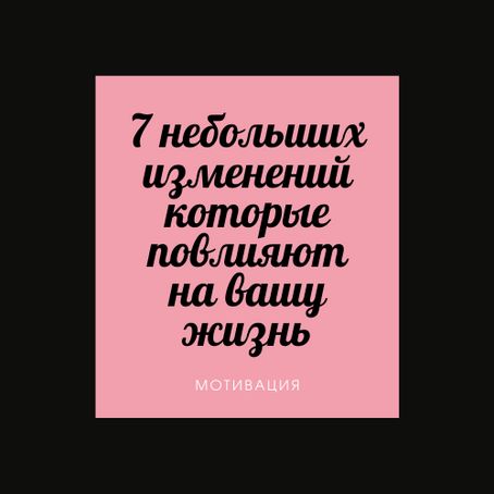 7 НЕБОЛЬШИХ ИЗМЕНЕНИЙ, КОТОРЫЕ СИЛЬНО ПОВЛИЯЮТ НА ВАШУ ЖИЗНЬ