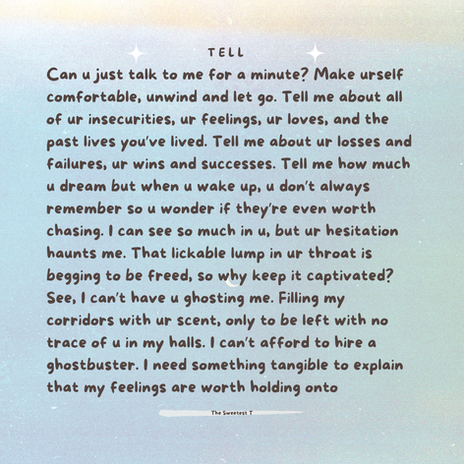 A blue blended into shades of purple, green and yellow background. The title of the poem, TELL, sits at the top in between two white shimmering stars. This is the 2nd page of the poem. It reads:
"Can u just talk to me for a minute? Make urself comfortable, unwind and let go. Tell me about all of ur insecurities, ur feelings, ur loves, and the past lives you've lived. Tell me about ur losses and failures, ur wins and success. Tell me how much u dream but when u wake up, u don't always remember so u wonder if they're even worth chasing. I can see so much in u, but ur hesitation haunts me. That lickable lump in ur throat is begging to be freed, so why keep it captivated? See, I can't have u ghosting me. Filling my corridors with ur scent, only to be left with no trace of u in my halls. I can't afford to hire a ghostbuster. I need something tangible to explain that my feelings are worth holding onto..."