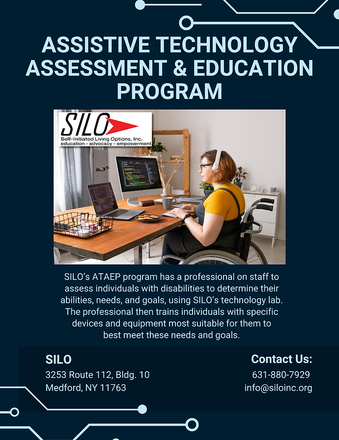 ASSISTIVE TECHNOLOGY ASSESSMENT & EDUCATION PROGRAM SILO’s ATAEP program has a professional on staff to assess individuals with disabilities to determine their abilities, needs, and goals, using SILO’s technology lab. The professional then trains individuals with specific devices and equipment most suitable for them to best meet these needs and goals. Contact: Venesa Arroyo 631-880-7929 x101 varroyo@siloinc.org SILO 3253 Route 112, Bldg. 10 Medford, NY 11763