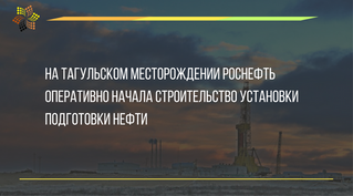 На Тагульском месторождении Роснефть оперативно начала строительство установки подготовки нефти