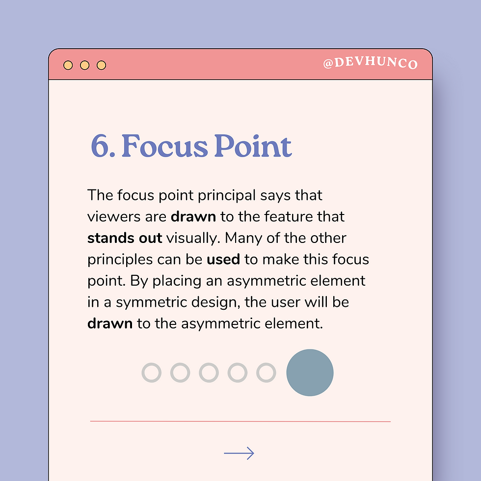 6. Focus Point The focus point principal says that viewers are drawn to the feature that stands out visually. Many of the other principles can be used to make this focus point. By placing an asymmetric element in a symmetric design, the user will be drawn to the asymmetric element.