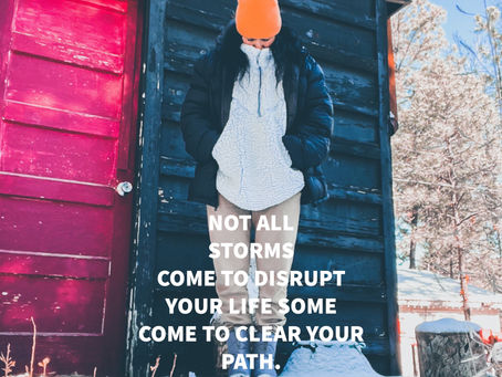 NOT ALL STORMS
COME TO DISRUPT
YOUR LIFE SOME
COME TO CLEAR YOUR
PATH.