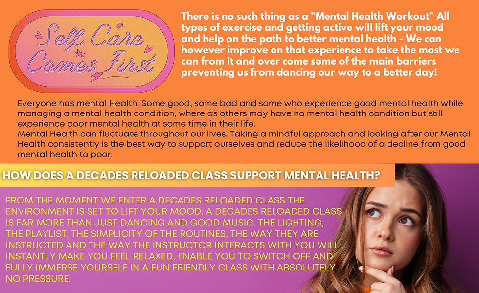 There is no such thing as a "Mental Health Workout" All types of exercise and getting active will lift your mood and help on the path to better mental health - We can however improve on that experience to take the most we can from it and over come some of the main barriers preventing us from dancing our way to a better day!
HOW DOES A DECADES RELOADED CLASS SUPPORT MENTAL HEALTH?
From the moment we enter a Decades Reloaded class the environment is set to lift your mood. A decades Reloaded class is far more than just dancing and good music. The lighting, the playlist, the simplicity of the routines, the way they are instructed and the way the instructor interacts with you will instantly make you feel relaxed, enable you to switch off and fully immerse yourself in a fun friendly class with absolutely no pressure.