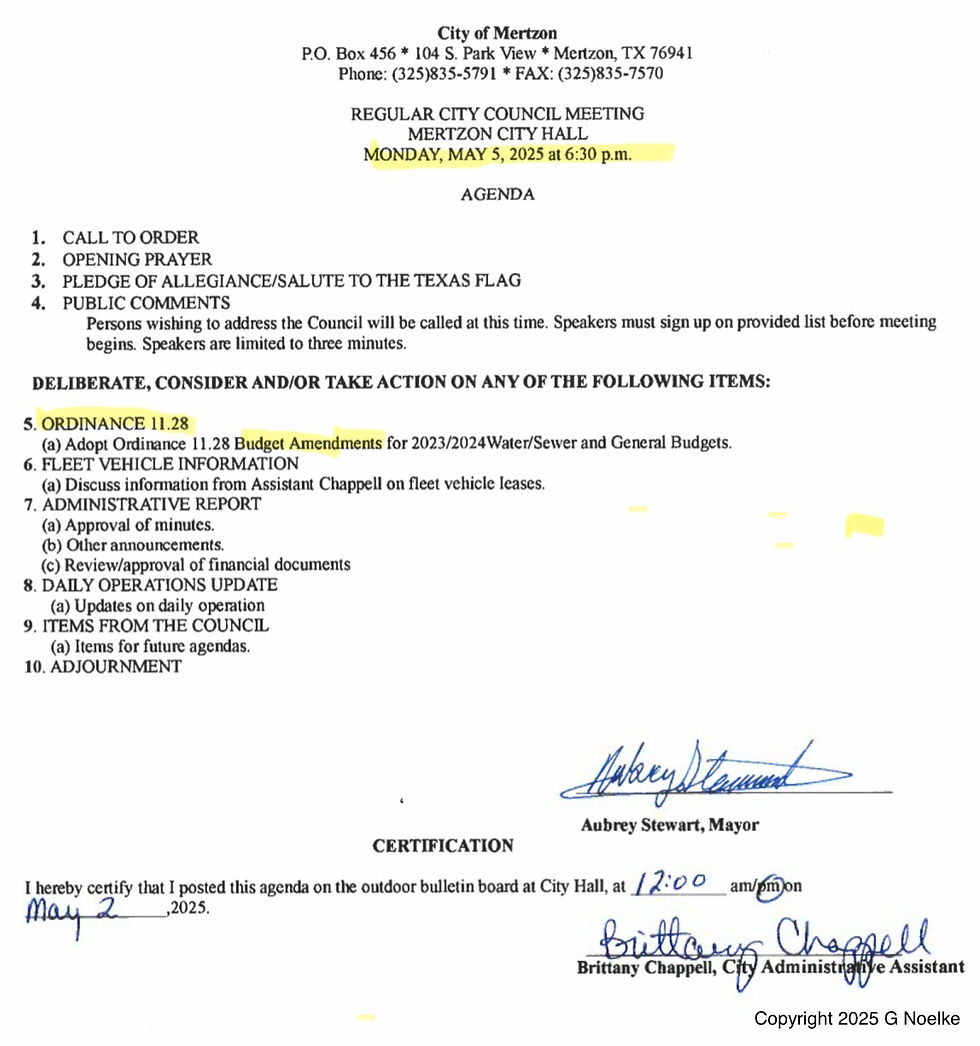 May 2 City of Mertzon P.O. Box 456 * 104 S. Park View * Mertzon, TX 76941 Phone: (325)835-5791 * FAX: (325)835-7570 REGULAR CITY COUNCIL MEETING MERTZON CITY HALL MONDAY, MAY 5, 2025 at 6:30 p.m. AGENDA 1. CALL TO ORDER 2. OPENING PRAYER 3. PLEDGE OF ALLEGIANCE/SALUTE TO THE TEXAS FLAG 4. PUBLIC COMMENTS Persons wishing to address the Council will be called at this time. Speakers must sign up on provided list before meeting begins. Speakers are limited to three minutes. DELIBERATE, CONSIDER AND/OR TAKE ACTION ON ANY OF THE FOLLOWING ITEMS: 5. ORDINANCE 11.28 (a) Adopt Ordinance 11.28 Budget Amendments for 2023/2024Water/Sewer and General Budgets. 6. FLEET VEHICLE INFORMATION (a) Discuss information from Assistant Chappell on fleet vehicle leases. 7. ADMINISTRATIVE REPORT (a) Approval of minutes. (b) Other announcements. (c) Review/approval of financial documents 8. DAILY OPERATIONS UPDATE (a) Updates on daily operation 9. ITEMS FROM THE COUNCIL (a) Items for future agendas. 10. ADJOURNMENT Aubrey Stewart, Mayor CERTIFICATION I hereby certify that I posted this agenda on the outdoor bulletin board at City Hall, at 12:00 am/pm on Brittany Chappell Brittany Chappell, City Administrative Assistant Copyright 2025 G Noelke